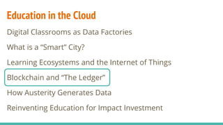 Education in the Cloud
Digital Classrooms as Data Factories
What is a “Smart” City?
Learning Ecosystems and the Internet of Things
Blockchain and “The Ledger”
How Austerity Generates Data
Reinventing Education for Impact Investment
 