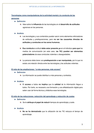 MITOS DE LA SOCIEDAD DE LA INFORMACIÓN
3
Tecnologías como manipuladoras de la actividad mental y la conducta de las
personas
Definición
Idea sobre la influencia de las tecnologías en el desarrollo de actitudes
agresivas en las personas.
Análisis
Las tecnologías y sus contenidos pueden servir como elementos reforzadores
de actitudes y predisposiciones, pero no ser las causantes directas de
actitudes y conductas en los seres humanos.
Esa conducta o actitud debe estar presente ya en el individuo para que los
medios de comunicación (en este caso, las TIC) puedan ser elementos
potenciadores de esas conductas violentas o desagradables.
La persona debe tener una predisposición a ser manipulada, por lo que no
existe una relación directa entre las tecnologías y las actitudes violentas.
El mito de las ampliaciones: “a más personas, más acceso”
Definición
La información se puede distribuir a más personas y contextos.
Análisis
El acceso a todos no implica que la calidad de la información llegue a
todos. Por tanto, es necesario una formación y una alfabetización digital para
saber usar de forma técnica y didáctica esas tecnologías.
El mito de las reducciones: reducción del aprendizaje y reducción de costes
Definición
Se le atribuye el papel de reducir tiempos de aprendizaje y coste.
Análisis
No se ha demostrado que la utilización de las TIC reduzca el tiempo de
aprendizaje.
 