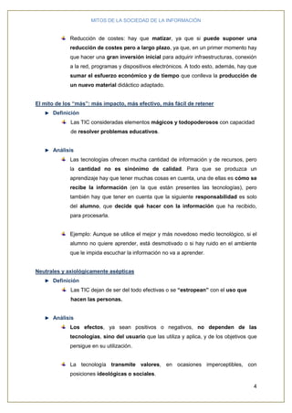 MITOS DE LA SOCIEDAD DE LA INFORMACIÓN
4
Reducción de costes: hay que matizar, ya que si puede suponer una
reducción de costes pero a largo plazo, ya que, en un primer momento hay
que hacer una gran inversión inicial para adquirir infraestructuras, conexión
a la red, programas y dispositivos electrónicos. A todo esto, además, hay que
sumar el esfuerzo económico y de tiempo que conlleva la producción de
un nuevo material didáctico adaptado.
El mito de los “más”: más impacto, más efectivo, más fácil de retener
Definición
Las TIC consideradas elementos mágicos y todopoderosos con capacidad
de resolver problemas educativos.
Análisis
Las tecnologías ofrecen mucha cantidad de información y de recursos, pero
la cantidad no es sinónimo de calidad. Para que se produzca un
aprendizaje hay que tener muchas cosas en cuenta, una de ellas es cómo se
recibe la información (en la que están presentes las tecnologías), pero
también hay que tener en cuenta que la siguiente responsabilidad es solo
del alumno, que decide qué hacer con la información que ha recibido,
para procesarla.
Ejemplo: Aunque se utilice el mejor y más novedoso medio tecnológico, si el
alumno no quiere aprender, está desmotivado o si hay ruido en el ambiente
que le impida escuchar la información no va a aprender.
Neutrales y axiológicamente asépticas
Definición
Las TIC dejan de ser del todo efectivas o se “estropean” con el uso que
hacen las personas.
Análisis
Los efectos, ya sean positivos o negativos, no dependen de las
tecnologías, sino del usuario que las utiliza y aplica, y de los objetivos que
persigue en su utilización.
La tecnología transmite valores, en ocasiones imperceptibles, con
posiciones ideológicas o sociales.
 