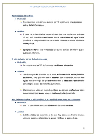 MITOS DE LA SOCIEDAD DE LA INFORMACIÓN
5
Posibilidades interactivas
Definición
Consiguen que en la persona que usa las TIC se convierta en procesador
activo de la información.
Análisis
A pesar de la diversidad de recursos interactivos que nos facilitan y ofrecen
las TIC, esta puede verse reducida a pulsar con un dedo en algún botón,
por lo que el comportamiento de los alumnos con ellas al final se resume de
forma pasiva.
Ejemplo: los foros, está demostrado que su uso consiste en mirar lo que se
publica sin intervenir.
El mito del valor per-se de las tecnologías
Definición
Se consideran a las TIC sinónimos de cambios en educación.
Análisis
Las tecnologías no suponen, por sí solas, transformación de los procesos
educativos, sino que debe ser el docente, con su reflexión, los que con
ayuda de la tecnología los que decidan cual es la adecuada y conveniente
para integrar al resto de elementos curriculares.
El profesor que utiliza un medio tecnológico sin pararse a reflexionar sobre
sus consecuencias, puede tener el efecto contrario al esperado.
Mito de la amplitud de la información y el acceso ilimitado a todos los contenidos
Definición
Las TIC dan acceso a muchos contenidos de forma ilimitada.
Análisis
Debido a todos los contenidos a los que hay acceso en Internet muchas
veces no sabemos diferenciar la que es válida de la que no lo es.
 