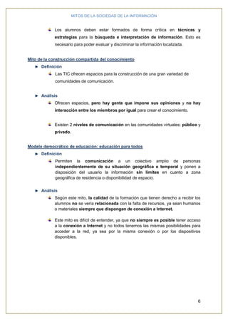MITOS DE LA SOCIEDAD DE LA INFORMACIÓN
6
Los alumnos deben estar formados de forma crítica en técnicas y
estrategias para la búsqueda e interpretación de información. Esto es
necesario para poder evaluar y discriminar la información localizada.
Mito de la construcción compartida del conocimiento
Definición
Las TIC ofrecen espacios para la construcción de una gran variedad de
comunidades de comunicación.
Análisis
Ofrecen espacios, pero hay gente que impone sus opiniones y no hay
interacción entre los miembros por igual para crear el conocimiento.
Existen 2 niveles de comunicación en las comunidades virtuales: público y
privado.
Modelo democrático de educación: educación para todos
Definición
Permiten la comunicación a un colectivo amplio de personas
independientemente de su situación geográfica o temporal y ponen a
disposición del usuario la información sin límites en cuanto a zona
geográfica de residencia o disponibilidad de espacio.
Análisis
Según este mito, la calidad de la formación que tienen derecho a recibir los
alumnos no se vería relacionada con la falta de recursos, ya sean humanos
o materiales siempre que dispongan de conexión a Internet.
Este mito es difícil de entender, ya que no siempre es posible tener acceso
a la conexión a Internet y no todos tenemos las mismas posibilidades para
acceder a la red, ya sea por la misma conexión o por los dispositivos
disponibles.
 