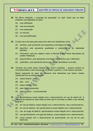 VMSIMULADOS
PDI ─ PEB I ─ PEB II - CONHECIMENTOS BÁSICOS – SME/OSASCO contato@vmsimulados.com.br :www.vmsimulados.com.br 10
22. No último parágrafo, o emprego da expressão “ou seja” indica que vai estar
presente na progressão do texto,
(A) uma retificação.
(B) uma enumeração.
(C) uma explicação.
(D) um resumo.
(E) uma exemplificação.
23. O texto serve de base para esta prova deve ser classificado como
(A) narrativo, pois apresenta uma sequência cronológica de fatos.
(B) descritivo, pois apresenta qualidades e características de realidades
distintas.
(C) informativo, pois seu objetivo maior é informar o leitor sobre discussões de
caráter intelectual.
(D) argumentativo, pois apresenta uma ideia e argumentos que a defendem.
(E) publicitário, pois apresenta temas que vão ser abordados na revista.
24. “Durante boa parte dessa história, elas foram simplistas – bastava atribuir ao
incompreendido a mão invisível de um criador supremo, e tudo estava resolvido”.
Nesse segmento do texto, os primeiros dois elementos que fazem coesão
referencial com os anteriores são
(A) dessa história – elas
(B) elas – tudo
(C) dessa história – tudo
(D) elas – incompreendido
(E) dessa história – incompreendido
25. “nós aprofundamos nossa relação com o desconhecido, em vez de destruí‐la”. A
maneira de reescrever essa frase do texto que é incorreta ou altera o seu sentido
original é:
(A) em vez de destruir nossa relação com o desconhecido, nós a aprofundamos.
(B) em vez de destruir, nós aprofundamos nossa relação com o desconhecido.
(C) nós, em lugar de destruir, aprofundamos nossa relação com o desconhecido.
(D) nós aprofundamos, em lugar de destruir, nossa relação com o desconhecido.
(E) nossa relação com o desconhecido foi aprofundada, em vez de ter sido
destruída.
 