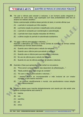 VMSIMULADOS
PDI ─ PEB I ─ PEB II - CONHECIMENTOS BÁSICOS – SME/OSASCO contato@vmsimulados.com.br :www.vmsimulados.com.br 11
26. “Ao usar a ciência para estudar a natureza, o ser humano acaba chegando a
mistérios de outra ordem, cuja explicação com toda probabilidade está fora do
alcance do método científico”.
Sobre a estruturação sintática desse período do texto, é correto afirmar que
(A) o período é composto por três orações.
(B) a primeira oração do período é classificada como principal.
(C) o período é composto por coordenação e subordinação.
(D) o período tem duas orações reduzidas de infinitivo.
(E) a última oração do período é subordinada substantiva.
27. “Ao usar a ciência para estudar a natureza,...”.
Assinale a alternativa que indica a forma correta de substituir as formas verbais
sublinhados por formas desenvolvidas.
(A) Quando usa a ciência para o estudo da natureza.
(B) Quando usa a ciência para que estude a natureza.
(C) Quando usou a ciência para que estudasse a natureza.
(D) No uso da ciência para o estudo da natureza.
(E) Quando do uso da ciência para que se estude a natureza.
28. Assinale a frase que apresenta forma verbal na voz passiva.
(A) “Para serem compreendidos, elas dependem da alfabetização...”.
(B) “Nada poderia estar mais longe da verdade”.
(C) “Ao usar a ciência para estudar a natureza...”
(D) “...bastava atribuir ao incompreendido a mão invisível de um criador
supremo, e tudo estava resolvido”.
(E) “...ao explorar cientificamente o mundo, nós aprofundamos nossa relação
com o desconhecido”.
29. A palavra abaixo que é escrita obrigatoriamente com acento por não existir uma
palavra correspondente sem acento é:
(A) história
(B) nós
(C) científico
(D) até
(E) única
 