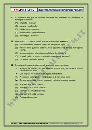 VMSIMULADOS
PDI ─ PEB I ─ PEB II - CONHECIMENTOS BÁSICOS – SME/OSASCO contato@vmsimulados.com.br :www.vmsimulados.com.br 12
30. A alternativa em que as palavras indicadas são formadas por processos de
formação diferente é:
(A) simplista – invisível
(B) humana – explicação
(C) criador – compreensão
(D) conhecimento – previsibilidade
(E) intervenção – científico
31. Acerca da concordância verbal, assinale a alternativa incorreta:
(A) Uma manada de elefantes correu em direção aos tigres.
(B) Ribeirão Pires qualifica, cada vez mais, os professores da rede municipal de
ensino.
(C) A maior parte dos hóspedes daquele hotel é estrangeira.
(D) Vossa Excelência queres uma ajuda para carregar as malas?
(E) Fui eu que preparei o almoço.
32. Em relação à concordância nominal, analise as sentenças abaixo:
I. A viagem foi sensacional, pois nadamos em rios e lagoas calmos e fizemos
caminhadas na mata.
II. Elas próprias resolveram as equações matemáticas.
III. Precisamos correr para o refeitório, pois já é meio-dia e meio.
IV. Durante a excursão, conheci pessoas o mais interessantes possível.
(A) Apenas II e IV estão corretas.
(B) Apenas I, III e IV estão corretas.
(C) Apenas I, II e IV estão corretas.
(D) Apenas II e III estão corretas.
(E) Todas estão corretas.
 