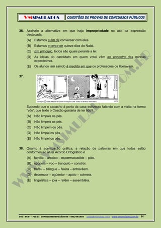 VMSIMULADOS
PDI ─ PEB I ─ PEB II - CONHECIMENTOS BÁSICOS – SME/OSASCO contato@vmsimulados.com.br :www.vmsimulados.com.br 14
36. Assinale a alternativa em que haja impropriedade no uso da expressão
destacada.
(A) Estamos a fim de conversar com eles.
(B) Estamos a cerca de quinze dias do Natal.
(C) Em princípio, todos são iguais perante a lei.
(D) As ideias do candidato em quem votei vêm ao encontro das minhas
expectativas.
(E) Os alunos iam saindo à medida em que os professores os liberavam.
37.
Supondo que o capacho à porta da casa estivesse falando com a visita na forma
“vós”, que texto o Cascão gostaria de ter lido?
(A) Não limpais os pés.
(B) Não limpeis os pés.
(C) Não limpem os pés.
(D) Não limpai os pés.
(E) Não limpei os pés.
38. Quanto à acentuação gráfica, a relação de palavras em que todas estão
conformes ao atual Acordo Ortográfico é
(A) família – arcaico – espermatozóide – pólo.
(B) epopeia – voo – tranquilo – constrói.
(C) troféu – bilíngue – feiúra – entrevêem.
(D) decompor – agüentar – apóio – colmeia.
(E) linguística – joia – refém – assembléia.
 