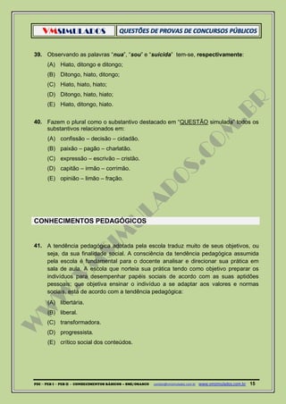 VMSIMULADOS
PDI ─ PEB I ─ PEB II - CONHECIMENTOS BÁSICOS – SME/OSASCO contato@vmsimulados.com.br :www.vmsimulados.com.br 15
39. Observando as palavras “nua”, “sou” e “suicida” tem-se, respectivamente:
(A) Hiato, ditongo e ditongo;
(B) Ditongo, hiato, ditongo;
(C) Hiato, hiato, hiato;
(D) Ditongo, hiato, hiato;
(E) Hiato, ditongo, hiato.
40. Fazem o plural como o substantivo destacado em “QUESTÃO simulada” todos os
substantivos relacionados em:
(A) confissão – decisão – cidadão.
(B) paixão – pagão – charlatão.
(C) expressão – escrivão – cristão.
(D) capitão – irmão – corrimão.
(E) opinião – limão – fração.
CONHECIMENTOS PEDAGÓGICOS
41. A tendência pedagógica adotada pela escola traduz muito de seus objetivos, ou
seja, da sua finalidade social. A consciência da tendência pedagógica assumida
pela escola é fundamental para o docente analisar e direcionar sua prática em
sala de aula. A escola que norteia sua prática tendo como objetivo preparar os
indivíduos para desempenhar papéis sociais de acordo com as suas aptidões
pessoais; que objetiva ensinar o indivíduo a se adaptar aos valores e normas
sociais, está de acordo com a tendência pedagógica:
(A) libertária.
(B) liberal.
(C) transformadora.
(D) progressista.
(E) crítico social dos conteúdos.
 
