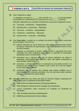 VMSIMULADOS
PDI ─ PEB I ─ PEB II - CONHECIMENTOS BÁSICOS – SME/OSASCO contato@vmsimulados.com.br :www.vmsimulados.com.br 16
42. Leia o fragmento a seguir:
“A pedagogia renovada ou _____, está centrada nos _____, na espontaneidade
da produção do conhecimento e no educando com suas _____ individuais.”
Assinale a alternativa que completa corretamente as lacunas do fragmento acima.
(A) Tecnicista – sentimentos – desigualdades
(B) Escolanovista – sentimentos – diferenças
(C) Tecnicista – conteúdos – desigualdades
(D) Tradicional – sentimentos – diferenças
(E) Escolanovista – conteúdos – identidades
43. Para Telma Weisz, o trabalho de um professor que partilha da concepção construtivista
da aprendizagem, orienta-se por
(A) planejar situações de ensino tendo em vista que os conhecimentos prévios
dos alunos costumam ser equivocados e que suas hipóteses levam a erros
de difícil correção.
(B) organizar as atividades de ensino que promovam a superação dos erros
cometidos com maior frequência pelos alunos e a assimilar as concepções
adequadas sobre o conhecimento.
(C) reconhecer que o estímulo para que os alunos participem da cultura é
fortemente comprometido pela ausência, neles, das lógicas necessárias à
aprendizagem significativa.
(D) reconhecer o esforço dos alunos na realização de uma tarefa escolar e se
empenhar para observar com cuidado o que o aluno diz ou faz em relação
ao que está sendo ensinado.
(E) reconhecer que os saberes das crianças mais pobres conflitam com a
aprendizagem dos conteúdos escolares, uma vez que neles estão ausentes
aspectos importantes da cultura letrada.
44. Assinale a alternativa que indica uma ação do Governo Federal, implantada em
2007, voltada para a qualidade da Educação Pública.
(A) IDEB (Índice de Desenvolvimento da Educação Básica).
(B) PISA (Programa Internacional de Avaliação dos Estudantes).
(C) LLECE (Laboratório Latino americano de Avaliação da Qualidade da
Educação).
(D) ANA (Avaliação Nacional da Alfabetização).
(E) ENEM (Exame Nacional do Ensino Médio).
 