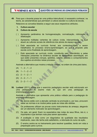 VMSIMULADOS
PDI ─ PEB I ─ PEB II - CONHECIMENTOS BÁSICOS – SME/OSASCO contato@vmsimulados.com.br :www.vmsimulados.com.br 19
49. Para que o docente possa ter uma prática intercultural, é necessário conhecer, na
teoria, as características que permeiam a cultura escolar e a cultura da escola.
Relacione os conceitos listados a seguir aos seus respectivos atributos.
1. Cultura escolar
2. Cultura da escola
( ) Apresenta parâmetros de homogeneização, normatização, rotinização e
didatização.
( ) Apresenta múltiplas vertentes de cultura vivida, intercambiada, na qual
atuam as culturas sociais de referência dos atores de espaço escolar.
( ) Está associada ao currículo formal, aos conteúdos-objeto a serem
trabalhados no processo ensino-aprendizagem, ao que é proposto pela
escola como finalidade de aprendizagem.
( ) Está associada ao currículo vivido, constituído pelo intercâmbio e pelas
interações presentes na dinâmica escolar de transmissão assimilação, em
que estão presentes crenças, aptidões, valores, atitudes e comportamentos
dos sujeitos envolvidos nesse processo.
Assinale a alternativa que mostra a relação correta, na ordem de cima para baixo.
(A) 1 – 2 – 1 – 2
(B) 1 – 1 – 2 – 2
(C) 2 – 1 – 2 – 1
(D) 2 – 2 – 1 – 1
(E) 2 – 2 – 1 – 2
50. Luckesi (2011) afirma que o exercício pedagógico escolar está estruturado em
uma pedagogia do exame mais do que em uma pedagogia de
ensino/aprendizagem.
Assinale a alternativa que apresenta uma prática voltada para a pedagogia do
ensino/aprendizagem.
(A) Os alunos estão com a atenção centrada na promoção e, por isso, procuram
saber as normas e os modos pelos quais as notas são obtidas.
(B) Os professores utilizam as provas como instrumentos de ameaça, alegando
ser um elemento motivador da aprendizagem.
(C) Os pais, em geral, ficam na expectativa das notas de seus filhos, isto é, o
importante é que tenham nota para serem aprovados.
(D) A avaliação é vista como um diagnóstico da qualidade dos resultados
implicando, caso não tenha sido satisfatório, a retomada do curso da ação.
(E) O ensino centra se no treinamento para resolver questões, tendo em vista a
preparação para a prova.
 