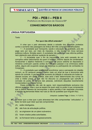 VMSIMULADOS
PDI ─ PEB I ─ PEB II - CONHECIMENTOS BÁSICOS – SME/OSASCO contato@vmsimulados.com.br :www.vmsimulados.com.br 2
PDI – PEB I – PEB II
Prefeitura do Município de Osasco/SP
CONHECIMENTOS BÁSICOS
LÍNGUA PORTUGUESA
Texto
Por que é tão difícil entender?
A crise que o país atravessa desde a eclosão dos primeiros protestos
contra o aumento das passagens de ônibus têm três componentes articulados:
1 – A sociedade quer transporte, saúde e educação de qualidade, pois ela
paga caro por isso, por meio de impostos, e não recebe em troca serviços
públicos à altura. Simples assim. A sociedade não pediu nas ruas reforma política,
nem plebiscito para eliminar suplente de senador.
2 – A sociedade quer o fim da impunidade, pois está cansada de ver
corruptos soltos debochando de quem é honesto, mesmo depois de condenados.
Acrescentar o adjetivo hediondo à corrupção de pouco adianta se deputados e
ministros continuam usando aviões da FAB para passear e se criminosos estão
soltos, alguns até ocupando cargos de liderança ou participando de comissões no
Congresso.
3 – A sociedade quer estabilidade econômica: para a percepção do cidadão
comum, os 20 centavos pesaram como mais um sinal de que a economia está
saindo do controle. A percepção do aumento da inflação é crescente em todas as
classes sociais; em última análise, este será o fator determinante dos rumos da
crise a médio prazo, já que não há discurso ou propaganda que camufle a
corrosão do poder de compra das pessoas, sobretudo daquelas recentemente
incorporadas à economia formal.
Esses problemas não são de agora, nem responsabilidade exclusiva dos
últimos governos. Mas o que se espera de quem está no poder é que compreenda
que a melhor maneira de reconquistar o apoio perdido é dar respostas concretas
e rápidas às demandas feitas nas ruas (e não às questões que ninguém fez).
(Adaptado. Luciano Trigo, O Globo, 11‐7‐2013)
01. Ao dizer que a crise que o país atravessa tem três componentes “articulados”, o
autor do texto quer dizer que tais componentes
(A) estão interligados.
(B) são fruto de articulação política.
(C) se originaram de um plano subversivo.
(D) foram criados pelas autoridades.
(E) se formaram lenta e progressivamente.
 