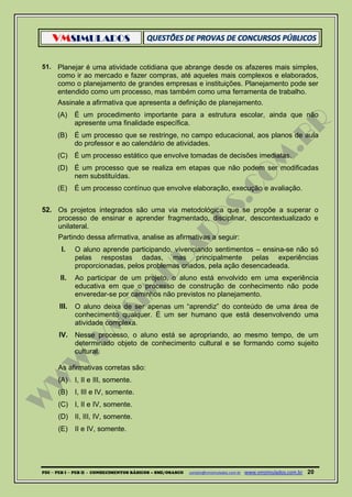 VMSIMULADOS
PDI ─ PEB I ─ PEB II - CONHECIMENTOS BÁSICOS – SME/OSASCO contato@vmsimulados.com.br :www.vmsimulados.com.br 20
51. Planejar é uma atividade cotidiana que abrange desde os afazeres mais simples,
como ir ao mercado e fazer compras, até aqueles mais complexos e elaborados,
como o planejamento de grandes empresas e instituições. Planejamento pode ser
entendido como um processo, mas também como uma ferramenta de trabalho.
Assinale a afirmativa que apresenta a definição de planejamento.
(A) É um procedimento importante para a estrutura escolar, ainda que não
apresente uma finalidade específica.
(B) É um processo que se restringe, no campo educacional, aos planos de aula
do professor e ao calendário de atividades.
(C) É um processo estático que envolve tomadas de decisões imediatas.
(D) É um processo que se realiza em etapas que não podem ser modificadas
nem substituídas.
(E) É um processo contínuo que envolve elaboração, execução e avaliação.
52. Os projetos integrados são uma via metodológica que se propõe a superar o
processo de ensinar e aprender fragmentado, disciplinar, descontextualizado e
unilateral.
Partindo dessa afirmativa, analise as afirmativas a seguir:
I. O aluno aprende participando, vivenciando sentimentos – ensina-se não só
pelas respostas dadas, mas principalmente pelas experiências
proporcionadas, pelos problemas criados, pela ação desencadeada.
II. Ao participar de um projeto, o aluno está envolvido em uma experiência
educativa em que o processo de construção de conhecimento não pode
enveredar-se por caminhos não previstos no planejamento.
III. O aluno deixa de ser apenas um “aprendiz” do conteúdo de uma área de
conhecimento qualquer. É um ser humano que está desenvolvendo uma
atividade complexa.
IV. Nesse processo, o aluno está se apropriando, ao mesmo tempo, de um
determinado objeto de conhecimento cultural e se formando como sujeito
cultural.
As afirmativas corretas são:
(A) I, II e III, somente.
(B) I, III e IV, somente.
(C) I, II e IV, somente.
(D) II, III, IV, somente.
(E) II e IV, somente.
 