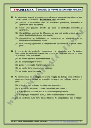 VMSIMULADOS
PDI ─ PEB I ─ PEB II - CONHECIMENTOS BÁSICOS – SME/OSASCO contato@vmsimulados.com.br :www.vmsimulados.com.br 21
53. As alternativas a seguir apresentam procedimentos que devem ser adotados para
operacionalizar a avaliação, à exceção de uma. Assinale-a.
(A) Articular o instrumento com os conteúdos planejados, ensinados e
aprendidos pelos educandos.
(B) Cobrir uma pequena amostra de todos os conteúdos ensinados e
aprendidos.
(C) Compatibilizar os níveis de dificuldade do que está sendo avaliado com os
níveis de dificuldade do que foi ensinado.
(D) Compatibilizar as habilidades do instrumento de avaliação com as
habilidades trabalhadas na prática.
(E) Usar uma linguagem clara e compreensível, para salientar o que se deseja
pedir.
54. A concepção de avaliação contemplada na Introdução aos Parâmetros
Curriculares Nacionais nos orienta a reconhecer os resultados obtidos por meio
da avaliação como indicadores:
(A) do recorte definitivo de uma realidade.
(B) da estigmatização do aluno.
(C) para a reorientação da prática educacional.
(D) do caráter de terminalidade do processo.
(E) da função social da escola.
55. Na compreensão da avaliação, enquanto relação de diálogo entre professor e
aluno, o conhecimento deve ser entendido, de acordo com Hoffman (Ideias, n.º 22),
como
(A) o domínio pelo professor do saber a ser transmitido.
(B) a aquisição pelo aluno do saber transmitido pelo professor.
(C) a apropriação do saber pelo aluno e também pelo professor.
(D) a ampliação do saber do aluno, a partir da transmissão do professor.
(E) os acertos do aluno frente às questões que lhe são propostas pelo professor.
 