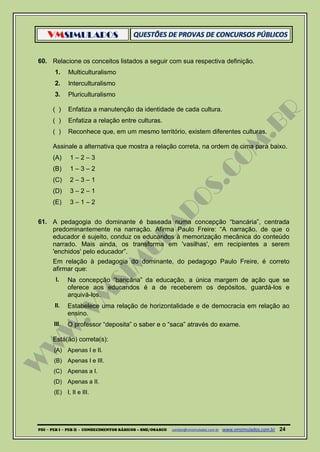VMSIMULADOS
PDI ─ PEB I ─ PEB II - CONHECIMENTOS BÁSICOS – SME/OSASCO contato@vmsimulados.com.br :www.vmsimulados.com.br 24
60. Relacione os conceitos listados a seguir com sua respectiva definição.
1. Multiculturalismo
2. Interculturalismo
3. Pluriculturalismo
( ) Enfatiza a manutenção da identidade de cada cultura.
( ) Enfatiza a relação entre culturas.
( ) Reconhece que, em um mesmo território, existem diferentes culturas.
Assinale a alternativa que mostra a relação correta, na ordem de cima para baixo.
(A) 1 – 2 – 3
(B) 1 – 3 – 2
(C) 2 – 3 – 1
(D) 3 – 2 – 1
(E) 3 – 1 – 2
61. A pedagogia do dominante é baseada numa concepção “bancária”, centrada
predominantemente na narração. Afirma Paulo Freire: “A narração, de que o
educador é sujeito, conduz os educandos à memorização mecânica do conteúdo
narrado. Mais ainda, os transforma em 'vasilhas', em recipientes a serem
'enchidos' pelo educador”.
Em relação à pedagogia do dominante, do pedagogo Paulo Freire, é correto
afirmar que:
I. Na concepção “bancária” da educação, a única margem de ação que se
oferece aos educandos é a de receberem os depósitos, guardá-los e
arquivá-los.
II. Estabelece uma relação de horizontalidade e de democracia em relação ao
ensino.
III. O professor “deposita” o saber e o “saca” através do exame.
Está(ão) correta(s):
(A) Apenas I e II.
(B) Apenas I e III.
(C) Apenas a I.
(D) Apenas a II.
(E) I, II e III.
 
