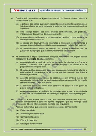 VMSIMULADOS
PDI ─ PEB I ─ PEB II - CONHECIMENTOS BÁSICOS – SME/OSASCO contato@vmsimulados.com.br :www.vmsimulados.com.br 25
62. Considerando as análises de Vygotsky a respeito do desenvolvimento infantil, é
correto afirmar que:
(A) é pelo uso dos signos que há um crescente desenvolvimento nas crianças. A
fala internalizada se torna constante e profunda dos processos psicológicos
superiores.
(B) uma criança resolve sob seus próprios conhecimentos, um problema,
independente do nível real de desenvolvimento.
(C) o desenvolvimento histórico da humanidade se identifica com os estágios de
desenvolvimento individual.
(D) a criança em desenvolvimento internaliza a linguagem social tornando-a
pessoal, impossibilitando a unidade entre pensamento verbal e fala racional.
(E) o desenvolvimento infantil se constrói por etapas sucessivas que se
justapõem à proporção que as estruturas mentais amadurecem.
63 As alternativas a seguir apresentam princípios norteadores do projeto político
pedagógico, à exceção de uma. Assinale-a.
(A) A qualidade educacional não pode ser privilégio de minorias econômicas e
sociais. O desafio para o projeto político-pedagógico da escola é o de
propiciar qualidade para todos.
(B) O projeto político-pedagógico exige dos educadores, funcionários, alunos e
pais a definição clara do tipo de escola que intentam, contudo, sem limitar a
demarcação de fins.
(C) A gestão democrática no interior da escola não é um princípio fácil de ser
consolidado, pois se trata da participação crítica na construção do projeto
político-pedagógico e da sua gestão.
(D) A formação continuada deve estar centrada na escola e fazer parte do
projeto político-pedagógico.
(E) A preocupação com a igualdade de condições para acesso e permanência
na escola é um fator relevante na formulação do projeto político pedagógico.
64. O indivíduo é um sujeito histórico que, em constante relação com o mundo,
constrói conhecimento a partir de alguma “bagagem” que traz consigo. Esse
processo se dá pela interação social mediada pela linguagem.
Assinale a alternativa que apresenta essa concepção de conhecimento.
(A) Efeito pigmaleão.
(B) Aprendizagem memorística.
(C) Conhecimento prévio.
(D) Educação bancária.
(E) Educação espontaneísta.
 