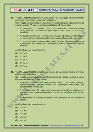 VMSIMULADOS
PDI ─ PEB I ─ PEB II - CONHECIMENTOS BÁSICOS – SME/OSASCO contato@vmsimulados.com.br :www.vmsimulados.com.br 27
67. Tardif e Lessard (2005) afirmam que a questão da preparação das aulas constitui
uma tarefa importante e regular dos professores.
Com relação aos elementos que devem ser considerados para o planejamento do
ensino, assinale V para a afirmativa verdadeira e F para a falsa.
( ) A organização do conteúdo, o tempo e o espaço disponíveis e o material
pedagógico são fundamentais para que a aula transcorra de modo
proveitoso.
( ) A natureza da matéria a ser ensinada e seu grau de dificuldade são levados
em conta, além da lógica necessária para relacioná-la com outras matérias.
( ) O conhecimento do professor sobre os alunos, suas diferenças, habilidades
e interesses não devem ser considerados para a adoção de medidas
especiais.
As afirmativas são, respectivamente,
(A) F, V e F.
(B) V, F e F.
(C) V, V e F.
(D) F, V e V.
(E) F, F e V.
68. Tardif e Lessard (2005) destacam que a noção de experiência designa a vivência
prática (docência in locu).
Com relação à necessidade da experiência oriunda do trabalho, assinale V para a
afirmativa verdadeira e F para a falsa.
( ) A experiência cumpre uma função acrítica, levando o docente à aceitação
incondicional das diretivas oficiais, das orientações curriculares, dos
conhecimentos formais, etc.
( ) A formação inicial não realiza suas promessas, forçando os professores a
inventarem seu próprio conhecimento concreto de trabalho a partir da sua
realização.
( ) A experiência se cristaliza no saber fazer, realizando se nas rotinas de
trabalho.
As afirmativas são, respectivamente,
(A) F, V e V.
(B) F, V e F.
(C) F, F e V.
(D) V, V e F.
(E) V, V e V.
 