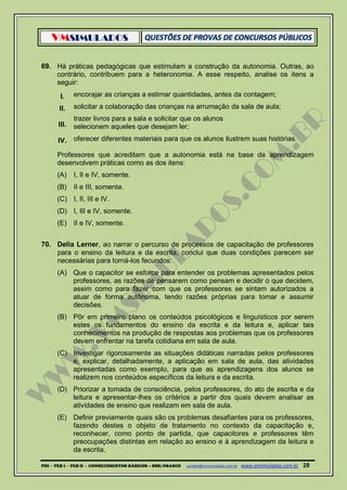 VMSIMULADOS
PDI ─ PEB I ─ PEB II - CONHECIMENTOS BÁSICOS – SME/OSASCO contato@vmsimulados.com.br :www.vmsimulados.com.br 28
69. Há práticas pedagógicas que estimulam a construção da autonomia. Outras, ao
contrário, contribuem para a heteronomia. A esse respeito, analise os itens a
seguir:
I. encorajar as crianças a estimar quantidades, antes da contagem;
II. solicitar a colaboração das crianças na arrumação da sala de aula;
III.
trazer livros para a sala e solicitar que os alunos
selecionem aqueles que desejam ler;
IV. oferecer diferentes materiais para que os alunos ilustrem suas histórias.
Professores que acreditam que a autonomia está na base da aprendizagem
desenvolvem práticas como as dos itens:
(A) I, II e IV, somente.
(B) II e III, somente.
(C) I, II, III e IV.
(D) I, III e IV, somente.
(E) II e IV, somente.
70. Delia Lerner, ao narrar o percurso de processos de capacitação de professores
para o ensino da leitura e da escrita, conclui que duas condições parecem ser
necessárias para torná-los fecundos:
(A) Que o capacitor se esforce para entender os problemas apresentados pelos
professores, as razões de pensarem como pensam e decidir o que decidem,
assim como para fazer com que os professores se sintam autorizados a
atuar de forma autônoma, tendo razões próprias para tomar e assumir
decisões.
(B) Pôr em primeiro plano os conteúdos psicológicos e linguísticos por serem
estes os fundamentos do ensino da escrita e da leitura e, aplicar tais
conhecimentos na produção de respostas aos problemas que os professores
devem enfrentar na tarefa cotidiana em sala de aula.
(C) Investigar rigorosamente as situações didáticas narradas pelos professores
e, explicar, detalhadamente, a aplicação em sala de aula, das atividades
apresentadas como exemplo, para que as aprendizagens dos alunos se
realizem nos conteúdos específicos da leitura e da escrita.
(D) Priorizar a tomada de consciência, pelos professores, do ato de escrita e da
leitura e apresentar-lhes os critérios a partir dos quais devem analisar as
atividades de ensino que realizam em sala de aula.
(E) Definir previamente quais são os problemas desafiantes para os professores,
fazendo destes o objeto de tratamento no contexto da capacitação e,
reconhecer, como ponto de partida, que capacitores e professores têm
preocupações distintas em relação ao ensino e à aprendizagem da leitura e
da escrita.
 