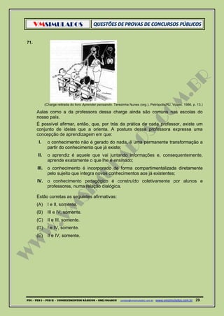VMSIMULADOS
PDI ─ PEB I ─ PEB II - CONHECIMENTOS BÁSICOS – SME/OSASCO contato@vmsimulados.com.br :www.vmsimulados.com.br 29
71.
(Charge retirada do livro Aprender pensando. Terezinha Nunes (org.). Petrópolis/RJ, Vozes, 1986, p. 13.)
Aulas como a da professora dessa charge ainda são comuns nas escolas do
nosso país.
É possível afirmar, então, que, por trás da prática de cada professor, existe um
conjunto de ideias que a orienta. A postura dessa professora expressa uma
concepção de aprendizagem em que:
I. o conhecimento não é gerado do nada, é uma permanente transformação a
partir do conhecimento que já existe;
II. o aprendiz é aquele que vai juntando informações e, consequentemente,
aprende exatamente o que lhe é ensinado;
III. o conhecimento é incorporado de forma compartimentalizada diretamente
pelo sujeito que integra novos conhecimentos aos já existentes;
IV. o conhecimento pedagógico é construído coletivamente por alunos e
professores, numa relação dialógica.
Estão corretas as seguintes afirmativas:
(A) I e II, somente.
(B) III e IV, somente.
(C) II e III, somente.
(D) I e IV, somente.
(E) II e IV, somente.
 