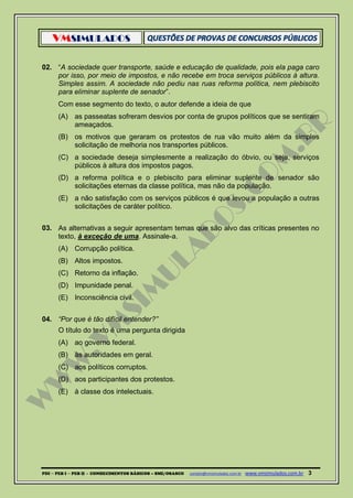 VMSIMULADOS
PDI ─ PEB I ─ PEB II - CONHECIMENTOS BÁSICOS – SME/OSASCO contato@vmsimulados.com.br :www.vmsimulados.com.br 3
02. “A sociedade quer transporte, saúde e educação de qualidade, pois ela paga caro
por isso, por meio de impostos, e não recebe em troca serviços públicos à altura.
Simples assim. A sociedade não pediu nas ruas reforma política, nem plebiscito
para eliminar suplente de senador”.
Com esse segmento do texto, o autor defende a ideia de que
(A) as passeatas sofreram desvios por conta de grupos políticos que se sentiram
ameaçados.
(B) os motivos que geraram os protestos de rua vão muito além da simples
solicitação de melhoria nos transportes públicos.
(C) a sociedade deseja simplesmente a realização do óbvio, ou seja, serviços
públicos à altura dos impostos pagos.
(D) a reforma política e o plebiscito para eliminar suplente de senador são
solicitações eternas da classe política, mas não da população.
(E) a não satisfação com os serviços públicos é que levou a população a outras
solicitações de caráter político.
03. As alternativas a seguir apresentam temas que são alvo das críticas presentes no
texto, à exceção de uma. Assinale-a.
(A) Corrupção política.
(B) Altos impostos.
(C) Retorno da inflação.
(D) Impunidade penal.
(E) Inconsciência civil.
04. “Por que é tão difícil entender?”
O título do texto é uma pergunta dirigida
(A) ao governo federal.
(B) às autoridades em geral.
(C) aos políticos corruptos.
(D) aos participantes dos protestos.
(E) à classe dos intelectuais.
 