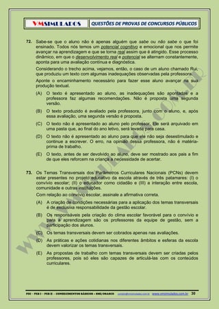 VMSIMULADOS
PDI ─ PEB I ─ PEB II - CONHECIMENTOS BÁSICOS – SME/OSASCO contato@vmsimulados.com.br :www.vmsimulados.com.br 30
72. Sabe-se que o aluno não é apenas alguém que sabe ou não sabe o que foi
ensinado. Todos nós temos um potencial cognitivo e emocional que nos permite
avançar na aprendizagem e que se torna real assim que é atingido. Esse processo
dinâmico, em que o desenvolvimento real e potencial se alternam constantemente,
aponta para uma avaliação contínua e diagnóstica.
Considerando o trecho acima, vejamos, então, o caso de um aluno chamado Rui,
que produziu um texto com algumas inadequações observadas pela professora.
Aponte o encaminhamento necessário para fazer esse aluno avançar na sua
produção textual.
(A) O texto é apresentado ao aluno, as inadequações são apontadas e a
professora faz algumas recomendações. Não é proposta uma segunda
versão.
(B) O texto produzido é avaliado pela professora, junto com o aluno, e, após
essa avaliação, uma segunda versão é proposta.
(C) O texto não é apresentado ao aluno pelo professor. Ele será arquivado em
uma pasta que, ao final do ano letivo, será levada para casa.
(D) O texto não é apresentado ao aluno para que ele não seja desestimulado e
continue a escrever. O erro, na opinião dessa professora, não é matéria-
prima de trabalho.
(E) O texto, antes de ser devolvido ao aluno, deve ser mostrado aos pais a fim
de que eles reforcem na criança a necessidade de acertar.
73. Os Temas Transversais dos Parâmetros Curriculares Nacionais (PCNs) devem
estar presentes no projeto educativo da escola através de três patamares: (I) o
convívio escolar; (II) o educador como cidadão e (III) a interação entre escola,
comunidade e outras instituições.
Com relação ao convívio escolar, assinale a afirmativa correta.
(A) A criação de condições necessárias para a aplicação dos temas transversais
é de exclusiva responsabilidade da gestão escolar.
(B) Os responsáveis pela criação do clima escolar favorável para o convívio e
para a aprendizagem são os professores da equipe de gestão, sem a
participação dos alunos.
(C) Os temas transversais devem ser cobrados apenas nas avaliações.
(D) As práticas e ações cotidianas nos diferentes âmbitos e esferas da escola
devem valorizar os temas transversais.
(E) As propostas de trabalho com temas transversais devem ser criadas pelos
professores, pois só eles são capazes de articulá-las com os conteúdos
curriculares.
 