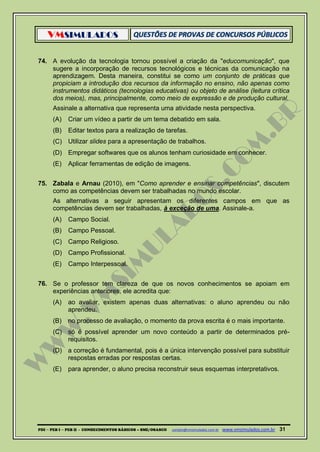 VMSIMULADOS
PDI ─ PEB I ─ PEB II - CONHECIMENTOS BÁSICOS – SME/OSASCO contato@vmsimulados.com.br :www.vmsimulados.com.br 31
74. A evolução da tecnologia tornou possível a criação da "educomunicação", que
sugere a incorporação de recursos tecnológicos e técnicas da comunicação na
aprendizagem. Desta maneira, constitui se como um conjunto de práticas que
propiciam a introdução dos recursos da informação no ensino, não apenas como
instrumentos didáticos (tecnologias educativas) ou objeto de análise (leitura crítica
dos meios), mas, principalmente, como meio de expressão e de produção cultural.
Assinale a alternativa que representa uma atividade nesta perspectiva.
(A) Criar um vídeo a partir de um tema debatido em sala.
(B) Editar textos para a realização de tarefas.
(C) Utilizar slides para a apresentação de trabalhos.
(D) Empregar softwares que os alunos tenham curiosidade em conhecer.
(E) Aplicar ferramentas de edição de imagens.
75. Zabala e Arnau (2010), em "Como aprender e ensinar competências", discutem
como as competências devem ser trabalhadas no mundo escolar.
As alternativas a seguir apresentam os diferentes campos em que as
competências devem ser trabalhadas, à exceção de uma. Assinale-a.
(A) Campo Social.
(B) Campo Pessoal.
(C) Campo Religioso.
(D) Campo Profissional.
(E) Campo Interpessoal.
76. Se o professor tem clareza de que os novos conhecimentos se apoiam em
experiências anteriores, ele acredita que:
(A) ao avaliar, existem apenas duas alternativas: o aluno aprendeu ou não
aprendeu.
(B) no processo de avaliação, o momento da prova escrita é o mais importante.
(C) só é possível aprender um novo conteúdo a partir de determinados pré-
requisitos.
(D) a correção é fundamental, pois é a única intervenção possível para substituir
respostas erradas por respostas certas.
(E) para aprender, o aluno precisa reconstruir seus esquemas interpretativos.
 