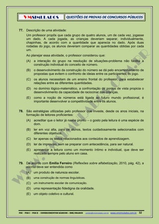 VMSIMULADOS
PDI ─ PEB I ─ PEB II - CONHECIMENTOS BÁSICOS – SME/OSASCO contato@vmsimulados.com.br :www.vmsimulados.com.br 32
77. Descrição de uma atividade:
Um professor propôs que cada grupo de quatro alunos, um de cada vez, jogasse
um dado. A cada jogada, as crianças deveriam separar, individualmente,
chapinhas, de acordo com a quantidade que aparecia no dado. Após duas
rodadas do jogo, os alunos deveriam comparar as quantidades obtidas por cada
um.
Ao planejar essa atividade, o professor considerou que:
(A) a interação do grupo na resolução de situações-problema não facilita a
construção individual do conceito de número.
(B) o desenvolvimento da construção do número se dá pelo encaminhamento de
propostas que evitem o confronto de ideias entre os participantes do jogo.
(C) os alunos necessitam de um ensino frontal do professor, para estabelecer
relações entre as diferentes quantidades.
(D) no domínio lógico-matemático, a confrontação de pontos de vista propicia o
desenvolvimento da capacidade de raciocinar das crianças.
(E) como a noção de números está ligada ao futuro mundo profissional, é
importante desenvolver a competitividade entre os alunos.
78. São estratégias utilizadas pelo professor que investe, desde os anos iniciais, na
formação de leitores proficientes:
(A) acreditar que o leitor já nasce pronto – o gosto pela leitura é uma espécie de
dom.
(B) ler em voz alta, para os alunos, textos cuidadosamente selecionados com
diferentes objetivos.
(C) ler apenas os textos relacionados aos conteúdos de aprendizagem.
(D) ler de improviso, sem se preparar com antecedência, para ser natural.
(E) apresentar a leitura como um momento íntimo e individual, que deve ser
realizado sempre pelo aluno em casa.
79. De acordo com Emília Ferreiro (Reflexões sobre alfabetização, 2010, pág. 42), a
escrita deve ser entendida como
(A) um produto de natureza escolar.
(B) uma construção de normas linguísticas.
(C) um instrumento escolar de comunicação.
(D) uma representação fidedigna da oralidade.
(E) um objeto coletivo e cultural.
 