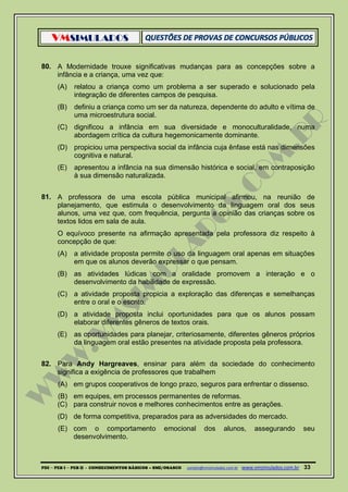 VMSIMULADOS
PDI ─ PEB I ─ PEB II - CONHECIMENTOS BÁSICOS – SME/OSASCO contato@vmsimulados.com.br :www.vmsimulados.com.br 33
80. A Modernidade trouxe significativas mudanças para as concepções sobre a
infância e a criança, uma vez que:
(A) relatou a criança como um problema a ser superado e solucionado pela
integração de diferentes campos de pesquisa.
(B) definiu a criança como um ser da natureza, dependente do adulto e vítima de
uma microestrutura social.
(C) dignificou a infância em sua diversidade e monoculturalidade, numa
abordagem crítica da cultura hegemonicamente dominante.
(D) propiciou uma perspectiva social da infância cuja ênfase está nas dimensões
cognitiva e natural.
(E) apresentou a infância na sua dimensão histórica e social, em contraposição
à sua dimensão naturalizada.
81. A professora de uma escola pública municipal afirmou, na reunião de
planejamento, que estimula o desenvolvimento da linguagem oral dos seus
alunos, uma vez que, com frequência, pergunta a opinião das crianças sobre os
textos lidos em sala de aula.
O equívoco presente na afirmação apresentada pela professora diz respeito à
concepção de que:
(A) a atividade proposta permite o uso da linguagem oral apenas em situações
em que os alunos deverão expressar o que pensam.
(B) as atividades lúdicas com a oralidade promovem a interação e o
desenvolvimento da habilidade de expressão.
(C) a atividade proposta propicia a exploração das diferenças e semelhanças
entre o oral e o escrito.
(D) a atividade proposta inclui oportunidades para que os alunos possam
elaborar diferentes gêneros de textos orais.
(E) as oportunidades para planejar, criteriosamente, diferentes gêneros próprios
da linguagem oral estão presentes na atividade proposta pela professora.
82. Para Andy Hargreaves, ensinar para além da sociedade do conhecimento
significa a exigência de professores que trabalhem
(A) em grupos cooperativos de longo prazo, seguros para enfrentar o dissenso.
(B) em equipes, em processos permanentes de reformas.
(C) para construir novos e melhores conhecimentos entre as gerações.
(D) de forma competitiva, preparados para as adversidades do mercado.
(E) com o comportamento emocional dos alunos, assegurando seu
desenvolvimento.
 