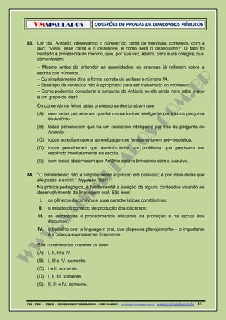 VMSIMULADOS
PDI ─ PEB I ─ PEB II - CONHECIMENTOS BÁSICOS – SME/OSASCO contato@vmsimulados.com.br :www.vmsimulados.com.br 34
83. Um dia, Antônio, observando o número do canal de televisão, comentou com a
avó: “Vovó, esse canal é o dezenove, e como será o dezequatro?” O fato foi
relatado à professora do menino, que, por sua vez, relatou para suas colegas, que
comentaram:
– Mesmo antes de entender as quantidades, as crianças já refletem sobre a
escrita dos números.
– Eu simplesmente diria a forma correta de se falar o número 14.
– Esse tipo de conteúdo não é apropriado para ser trabalhado no momento.
– Como podemos considerar a pergunta de Antônio se ele ainda nem sabe o que
é um grupo de dez?
Os comentários feitos pelas professoras demonstram que:
(A) nem todas perceberam que há um raciocínio inteligente por trás da pergunta
do Antônio.
(B) todas perceberam que há um raciocínio inteligente por trás da pergunta do
Antônio.
(C) todas acreditam que a aprendizagem se fundamenta em pré-requisitos.
(D) todas perceberam que Antônio tinha um problema que precisava ser
resolvido imediatamente na escola.
(E) nem todas observaram que Antônio estava brincando com a sua avó.
84. “O pensamento não é simplesmente expresso em palavras; é por meio delas que
ele passa a existir.” (Vygotsky, 1987)
Na prática pedagógica, é fundamental a seleção de alguns conteúdos visando ao
desenvolvimento da linguagem oral. São eles:
I. os gêneros discursivos e suas características constitutivas;
II. o estudo do contexto de produção dos discursos;
III. as estratégias e procedimentos utilizados na produção e na escuta dos
discursos;
IV. o trabalho com a linguagem oral, que dispensa planejamento – o importante
é a criança expressar-se livremente.
São consideradas corretos os itens:
(A) I, II, III e IV.
(B) I, III e IV, somente.
(C) I e II, somente.
(D) I, II, III, somente.
(E) II, III e IV, somente.
 