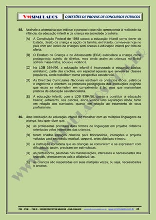 VMSIMULADOS
PDI ─ PEB I ─ PEB II - CONHECIMENTOS BÁSICOS – SME/OSASCO contato@vmsimulados.com.br :www.vmsimulados.com.br 35
85. Assinale a alternativa que indique o paradoxo que não corresponda à realidade da
infância, da educação infantil e da criança na sociedade brasileira.
(A) A Constituição Federal de 1988 coloca a educação infantil como dever do
Estado, direito da criança e opção da família; entretanto, convive-se hoje no
país com alto índice de crianças sem acesso à educação infantil por falta de
oferta.
(B) O Estatuto da Criança e do Adolescente (ECA) estabelece a criança como
protagonista, sujeito de direitos, mas ainda assim as crianças no Brasil
sofrem maus-tratos, abuso e violência.
(C) Na LDB 9394/96, a educação infantil é incorporada à educação básica;
entretanto, parte das creches, em especial aquelas que servem às classes
populares, ainda trabalham numa perspectiva assistencial.
(D) As Diretrizes Curriculares Nacionais instituem os princípios éticos, estéticos
e cognitivos e orientam as propostas pedagógicas das instituições exigindo
que estas se reformulem em cumprimento à lei, mas que mantenham
práticas de educação assistencialista.
(E) A educação infantil, com a LDB 9394/96, passa a constituir a educação
básica; entretanto, nas escolas, ainda vemos uma separação nítida, tanto
em relação aos currículos, quanto em relação ao tratamento de seus
profissionais.
86. Uma instituição de educação infantil diz trabalhar com as múltiplas linguagens da
criança. Isso quer dizer que:
(A) as professoras priorizam duas formas de linguagem em projetos didáticos
orientadas pelos interesses das crianças.
(B) foram criados espaços criativos para brincadeiras, interações e projetos
voltados para expressão musical, corporal, artes plásticas e teatro.
(C) a instituição considera que as crianças se comunicam e se expressam com
dificuldade; assim, precisam ser estimuladas.
(D) as professoras, pautadas nas manifestações, interesses e necessidades das
crianças, orientaram os pais a alfabetizá-las.
(E) as crianças são respeitadas em suas múltiplas vozes, ou seja, necessidades
e anseios.
 