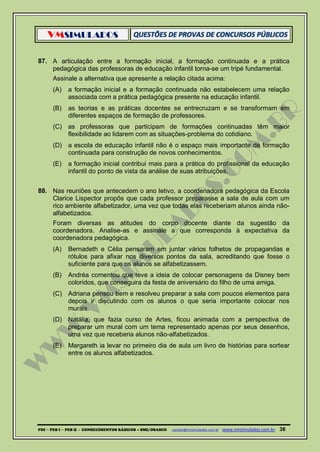 VMSIMULADOS
PDI ─ PEB I ─ PEB II - CONHECIMENTOS BÁSICOS – SME/OSASCO contato@vmsimulados.com.br :www.vmsimulados.com.br 36
87. A articulação entre a formação inicial, a formação continuada e a prática
pedagógica das professoras de educação infantil torna-se um tripé fundamental.
Assinale a alternativa que apresente a relação citada acima:
(A) a formação inicial e a formação continuada não estabelecem uma relação
associada com a prática pedagógica presente na educação infantil.
(B) as teorias e as práticas docentes se entrecruzam e se transformam em
diferentes espaços de formação de professores.
(C) as professoras que participam de formações continuadas têm maior
flexibilidade ao lidarem com as situações-problema do cotidiano.
(D) a escola de educação infantil não é o espaço mais importante de formação
continuada para construção de novos conhecimentos.
(E) a formação inicial contribui mais para a prática do profissional da educação
infantil do ponto de vista da análise de suas atribuições.
88. Nas reuniões que antecedem o ano letivo, a coordenadora pedagógica da Escola
Clarice Lispector propôs que cada professor preparasse a sala de aula com um
rico ambiente alfabetizador, uma vez que todas elas receberiam alunos ainda não-
alfabetizados.
Foram diversas as atitudes do corpo docente diante da sugestão da
coordenadora. Analise-as e assinale a que corresponda à expectativa da
coordenadora pedagógica.
(A) Bernadeth e Célia pensaram em juntar vários folhetos de propagandas e
rótulos para afixar nos diversos pontos da sala, acreditando que fosse o
suficiente para que os alunos se alfabetizassem.
(B) Andréa comentou que teve a ideia de colocar personagens da Disney bem
coloridos, que conseguira da festa de aniversário do filho de uma amiga.
(C) Adriana pensou bem e resolveu preparar a sala com poucos elementos para
depois ir discutindo com os alunos o que seria importante colocar nos
murais.
(D) Natália, que fazia curso de Artes, ficou animada com a perspectiva de
preparar um mural com um tema representado apenas por seus desenhos,
uma vez que receberia alunos não-alfabetizados.
(E) Margareth ia levar no primeiro dia de aula um livro de histórias para sortear
entre os alunos alfabetizados.
 