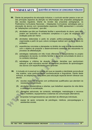 VMSIMULADOS
PDI ─ PEB I ─ PEB II - CONHECIMENTOS BÁSICOS – SME/OSASCO contato@vmsimulados.com.br :www.vmsimulados.com.br 37
89. Diante da perspectiva da educação inclusiva, o currículo escolar passou a ser um
dos principais aspectos de atenção na reformulação das propostas pedagógicas
das escolas regulares. Diante da revisão das propostas pedagógicas, os
Parâmetros Curriculares Nacionais – Adaptações Curriculares: estratégias para a
educação de alunos com necessidades especiais (1998) apresentam o conceito
de “adaptações curriculares”, que são:
(A) atividades que têm por finalidade facilitar o aprendizado do aluno; para isso,
podem ser excluídos os conteúdos complexos e o grau de exigência da
avaliação pode ser menor.
(B) atividades elaboradas à parte do projeto político-pedagógico da escola,
organizadas a partir do que o aluno consegue realizar sem ajuda ou apoio do
professor.
(C) experiências concretas e planejadas no âmbito de cada ano de escolaridade,
com o objetivo de propiciar o desenvolvimento acessível dos educandos no
processo de alfabetização.
(D) estratégias realizadas em três níveis diferentes e independentes no projeto
pedagógico da escola, no âmbito familiar e social da comunidade do aluno e
no contexto individual.
(E) estratégias e critérios de atuação docente, decisões que oportunizam
adequar a ação educativa escolar às maneiras peculiares de aprendizagem
dos alunos com especificidades para aprender.
90. A inclusão só é possível na medida em que se respeite a identidade sociocultural
dos sujeitos, suas particularidades socioeducativas e linguísticas. Diante deste
enfoque, as adaptações curriculares para educação especial devem oferecer aos
alunos
(A) escolas especiais integrais com profissionais qualificados que atendam às
necessidades individuais.
(B) atividades assistemáticas e abertas, que trabalhem aspectos da vida diária
e conduzam à socialização.
(C) alterações estruturais, de conteúdo, estratégias, metodologias e recursos
como mobiliário, equipamentos e sistemas de comunicação alternativos.
(D) propostas homogeneizadoras que atendam às diferenças individuais.
(E) equipe de apoio composta de psicólogos, médicos, psicopedagogos e
assistentes sociais.
 