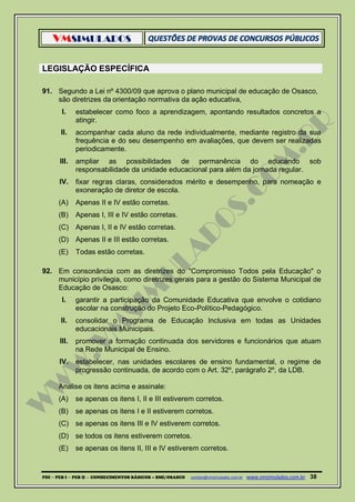VMSIMULADOS
PDI ─ PEB I ─ PEB II - CONHECIMENTOS BÁSICOS – SME/OSASCO contato@vmsimulados.com.br :www.vmsimulados.com.br 38
LEGISLAÇÃO ESPECÍFICA
91. Segundo a Lei nº 4300/09 que aprova o plano municipal de educação de Osasco,
são diretrizes da orientação normativa da ação educativa,
I. estabelecer como foco a aprendizagem, apontando resultados concretos a
atingir.
II. acompanhar cada aluno da rede individualmente, mediante registro da sua
frequência e do seu desempenho em avaliações, que devem ser realizadas
periodicamente.
III. ampliar as possibilidades de permanência do educando sob
responsabilidade da unidade educacional para além da jornada regular.
IV. fixar regras claras, considerados mérito e desempenho, para nomeação e
exoneração de diretor de escola.
(A) Apenas II e IV estão corretas.
(B) Apenas I, III e IV estão corretas.
(C) Apenas I, II e IV estão corretas.
(D) Apenas II e III estão corretas.
(E) Todas estão corretas.
92. Em consonância com as diretrizes do "Compromisso Todos pela Educação" o
município privilegia, como diretrizes gerais para a gestão do Sistema Municipal de
Educação de Osasco:
I. garantir a participação da Comunidade Educativa que envolve o cotidiano
escolar na construção do Projeto Eco-Político-Pedagógico.
II. consolidar o Programa de Educação Inclusiva em todas as Unidades
educacionais Municipais.
III. promover a formação continuada dos servidores e funcionários que atuam
na Rede Municipal de Ensino.
IV. estabelecer, nas unidades escolares de ensino fundamental, o regime de
progressão continuada, de acordo com o Art. 32º, parágrafo 2º, da LDB.
Analise os itens acima e assinale:
(A) se apenas os itens I, II e III estiverem corretos.
(B) se apenas os itens I e II estiverem corretos.
(C) se apenas os itens III e IV estiverem corretos.
(D) se todos os itens estiverem corretos.
(E) se apenas os itens II, III e IV estiverem corretos.
 