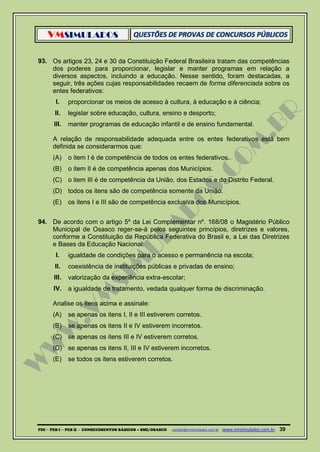 VMSIMULADOS
PDI ─ PEB I ─ PEB II - CONHECIMENTOS BÁSICOS – SME/OSASCO contato@vmsimulados.com.br :www.vmsimulados.com.br 39
93. Os artigos 23, 24 e 30 da Constituição Federal Brasileira tratam das competências
dos poderes para proporcionar, legislar e manter programas em relação a
diversos aspectos, incluindo a educação. Nesse sentido, foram destacadas, a
seguir, três ações cujas responsabilidades recaem de forma diferenciada sobre os
entes federativos:
I. proporcionar os meios de acesso à cultura, à educação e à ciência;
II. legislar sobre educação, cultura, ensino e desporto;
III. manter programas de educação infantil e de ensino fundamental.
A relação de responsabilidade adequada entre os entes federativos está bem
definida se considerarmos que:
(A) o item I é de competência de todos os entes federativos.
(B) o item II é de competência apenas dos Municípios.
(C) o item III é de competência da União, dos Estados e do Distrito Federal.
(D) todos os itens são de competência somente da União.
(E) os itens I e III são de competência exclusiva dos Municípios.
94. De acordo com o artigo 5º da Lei Complementar nº. 168/08 o Magistério Público
Municipal de Osasco reger-se-á pelos seguintes princípios, diretrizes e valores,
conforme a Constituição da República Federativa do Brasil e, a Lei das Diretrizes
e Bases da Educação Nacional:
I. igualdade de condições para o acesso e permanência na escola;
II. coexistência de instituições públicas e privadas de ensino;
III. valorização da experiência extra-escolar;
IV. a igualdade de tratamento, vedada qualquer forma de discriminação.
Analise os itens acima e assinale:
(A) se apenas os itens I, II e III estiverem corretos.
(B) se apenas os itens II e IV estiverem incorretos.
(C) se apenas os itens III e IV estiverem corretos.
(D) se apenas os itens II, III e IV estiverem incorretos.
(E) se todos os itens estiverem corretos.
 
