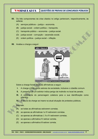 VMSIMULADOS
PDI ─ PEB I ─ PEB II - CONHECIMENTOS BÁSICOS – SME/OSASCO contato@vmsimulados.com.br :www.vmsimulados.com.br 4
05. Os três componentes da crise citados no artigo pertencem, respectivamente, às
esferas
(A) serviços públicos – justiça – economia.
(B) justiça social – ordem política – transporte.
(C) transporte público – economia – justiça social.
(D) justiça social – corrupção – ascensão social.
(E) ordem política – justiça social – inflação.
06. Analise a charge a seguir:
Sobre a charge foram feitas as afirmativas a seguir.
I. A charge crítica vários setores da sociedade, inclusive o cidadão comum.
II. A presença de um extintor indica perigo de incêndio no local de parada.
III. A vestimenta do personagem colabora para a sua identificação como
operário.
IV. A leitura da charge se insere na atual situação de protestos públicos.
Assinale:
(A) se todas as afirmativas estiverem corretas.
(B) se apenas as afirmativas I e IV estiverem corretas.
(C) se apenas as afirmativas I, II e IV estiverem corretas.
(D) se apenas a afirmativa IV estiver correta.
(E) se apenas a afirmativa III estiver correta.
 