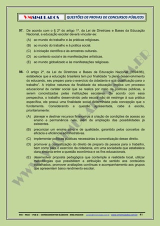 VMSIMULADOS
PDI ─ PEB I ─ PEB II - CONHECIMENTOS BÁSICOS – SME/OSASCO contato@vmsimulados.com.br :www.vmsimulados.com.br 41
97. De acordo com o § 2º do artigo 1º. da Lei de Diretrizes e Bases da Educação
Nacional, a educação escolar deverá vincular-se:
(A) ao mundo do trabalho e às práticas religiosas.
(B) ao mundo do trabalho e à prática social.
(C) à iniciação científica e às amostras culturais.
(D) ao contexto social e às manifestações artísticas.
(E) ao mundo globalizado e às manifestações religiosas.
98. O artigo 2º, da Lei de Diretrizes e Bases da Educação Nacional (9394/96),
estabelece que a educação brasileira tem por finalidade “o pleno desenvolvimento
do educando, seu preparo para o exercício da cidadania e sua qualificação para o
trabalho”. A tríplice natureza da finalidade da educação implica um processo
educacional de caráter social que se realiza por meio de políticas públicas, a
serem concretizadas pelas instituições escolares. De acordo com essa
perspectiva, o trabalho desenvolvido pela escola não se restringe à sua prática
específica, ele possui uma finalidade social determinada pela concepção que o
fundamenta. Considerando a questão apresentada, cabe à escola,
prioritariamente:
(A) planejar e destinar recursos financeiros à criação de condições de acesso ao
ensino e permanência nele, além de ampliação das possibilidades já
existentes.
(B) preconizar um ensino ativo e de qualidade, garantido pelos conceitos de
eficácia e eficiência administrativas.
(C) implementar políticas públicas necessárias à concretização desse direito.
(D) promover a concretização do direito de preparo da pessoa para o trabalho,
bem como para o exercício da cidadania, em uma sociedade que estabelece
clara sintonia entre a questão econômica e os fins educacionais.
(E) desenvolver proposta pedagógica que contemple a realidade local, utilizar
metodologias que possibilitem a atribuição de sentido aos conteúdos
trabalhados, promover avaliações contínuas e acompanhamento aos grupos
que apresentem baixo rendimento escolar.
 