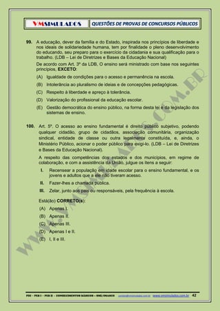 VMSIMULADOS
PDI ─ PEB I ─ PEB II - CONHECIMENTOS BÁSICOS – SME/OSASCO contato@vmsimulados.com.br :www.vmsimulados.com.br 42
99. A educação, dever da família e do Estado, inspirada nos princípios de liberdade e
nos ideais de solidariedade humana, tem por finalidade o pleno desenvolvimento
do educando, seu preparo para o exercício da cidadania e sua qualificação para o
trabalho. (LDB – Lei de Diretrizes e Bases da Educação Nacional)
De acordo com Art. 3º da LDB, O ensino será ministrado com base nos seguintes
princípios, EXCETO:
(A) Igualdade de condições para o acesso e permanência na escola.
(B) Intolerância ao pluralismo de ideias e de concepções pedagógicas.
(C) Respeito à liberdade e apreço à tolerância.
(D) Valorização do profissional da educação escolar.
(E) Gestão democrática do ensino público, na forma desta lei e da legislação dos
sistemas de ensino.
100. Art. 5º. O acesso ao ensino fundamental é direito público subjetivo, podendo
qualquer cidadão, grupo de cidadãos, associação comunitária, organização
sindical, entidade de classe ou outra legalmente constituída, e, ainda, o
Ministério Público, acionar o poder público para exigi-lo. (LDB – Lei de Diretrizes
e Bases da Educação Nacional).
A respeito das competências dos estados e dos municípios, em regime de
colaboração, e com a assistência da União, julgue os itens a seguir:
I. Recensear a população em idade escolar para o ensino fundamental, e os
jovens e adultos que a ele não tiveram acesso.
II. Fazer-lhes a chamada pública.
III. Zelar, junto aos pais ou responsáveis, pela frequência à escola.
Está(ão) CORRETO(s):
(A) Apenas I.
(B) Apenas II.
(C) Apenas III.
(D) Apenas I e II.
(E) I, II e III.
 