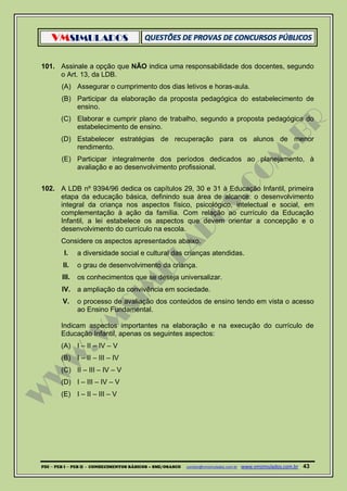 VMSIMULADOS
PDI ─ PEB I ─ PEB II - CONHECIMENTOS BÁSICOS – SME/OSASCO contato@vmsimulados.com.br :www.vmsimulados.com.br 43
101. Assinale a opção que NÃO indica uma responsabilidade dos docentes, segundo
o Art. 13, da LDB.
(A) Assegurar o cumprimento dos dias letivos e horas-aula.
(B) Participar da elaboração da proposta pedagógica do estabelecimento de
ensino.
(C) Elaborar e cumprir plano de trabalho, segundo a proposta pedagógica do
estabelecimento de ensino.
(D) Estabelecer estratégias de recuperação para os alunos de menor
rendimento.
(E) Participar integralmente dos períodos dedicados ao planejamento, à
avaliação e ao desenvolvimento profissional.
102. A LDB nº 9394/96 dedica os capítulos 29, 30 e 31 à Educação Infantil, primeira
etapa da educação básica, definindo sua área de alcance: o desenvolvimento
integral da criança nos aspectos físico, psicológico, intelectual e social, em
complementação à ação da família. Com relação ao currículo da Educação
Infantil, a lei estabelece os aspectos que devem orientar a concepção e o
desenvolvimento do currículo na escola.
Considere os aspectos apresentados abaixo.
I. a diversidade social e cultural das crianças atendidas.
II. o grau de desenvolvimento da criança.
III. os conhecimentos que se deseja universalizar.
IV. a ampliação da convivência em sociedade.
V. o processo de avaliação dos conteúdos de ensino tendo em vista o acesso
ao Ensino Fundamental.
Indicam aspectos importantes na elaboração e na execução do currículo de
Educação Infantil, apenas os seguintes aspectos:
(A) I – II – IV – V
(B) I – II – III – IV
(C) II – III – IV – V
(D) I – III – IV – V
(E) I – II – III – V
 