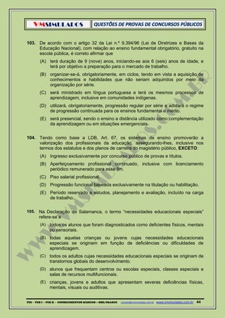 VMSIMULADOS
PDI ─ PEB I ─ PEB II - CONHECIMENTOS BÁSICOS – SME/OSASCO contato@vmsimulados.com.br :www.vmsimulados.com.br 44
103. De acordo com o artigo 32 da Lei n.º 9.394/96 (Lei de Diretrizes e Bases da
Educação Nacional), com relação ao ensino fundamental obrigatório, gratuito na
escola pública, é correto afirmar que
(A) terá duração de 9 (nove) anos, iniciando-se aos 6 (seis) anos de idade, e
terá por objetivo a preparação para o mercado de trabalho.
(B) organizar-se-á, obrigatoriamente, em ciclos, tendo em vista a aquisição de
conhecimentos e habilidades que não seriam adquiridos por meio da
organização por série.
(C) será ministrado em língua portuguesa e terá os mesmos processos de
aprendizagem, inclusive em comunidades indígenas.
(D) utilizará, obrigatoriamente, progressão regular por série e adotará o regime
de progressão continuada para os ensinos fundamental e médio.
(E) será presencial, sendo o ensino a distância utilizado como complementação
da aprendizagem ou em situações emergenciais.
104. Tendo como base a LDB, Art. 67, os sistemas de ensino promoverão a
valorização dos profissionais da educação, assegurando-lhes, inclusive nos
termos dos estatutos e dos planos de carreira do magistério público, EXCETO:
(A) Ingresso exclusivamente por concurso público de provas e títulos.
(B) Aperfeiçoamento profissional continuado, inclusive com licenciamento
periódico remunerado para esse fim.
(C) Piso salarial profissional.
(D) Progressão funcional baseada exclusivamente na titulação ou habilitação.
(E) Período reservado a estudos, planejamento e avaliação, incluído na carga
de trabalho.
105. Na Declaração de Salamanca, o termo “necessidades educacionais especiais”
refere-se a
(A) todos os alunos que foram diagnosticados como deficientes físicos, mentais
ou sensoriais.
(B) todas aquelas crianças ou jovens cujas necessidades educacionais
especiais se originam em função de deficiências ou dificuldades de
aprendizagem.
(C) todos os adultos cujas necessidades educacionais especiais se originam de
transtornos globais do desenvolvimento.
(D) alunos que frequentam centros ou escolas especiais, classes especiais e
salas de recursos multifuncionais.
(E) crianças, jovens e adultos que apresentam severas deficiências físicas,
mentais, visuais ou auditivas.
 