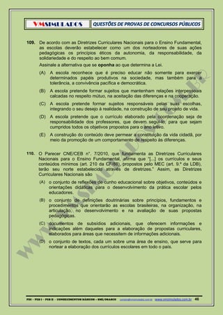 VMSIMULADOS
PDI ─ PEB I ─ PEB II - CONHECIMENTOS BÁSICOS – SME/OSASCO contato@vmsimulados.com.br :www.vmsimulados.com.br 46
109. De acordo com as Diretrizes Curriculares Nacionais para o Ensino Fundamental,
as escolas deverão estabelecer como um dos norteadores de suas ações
pedagógicas os princípios éticos da autonomia, da responsabilidade, da
solidariedade e do respeito ao bem comum.
Assinale a alternativa que se oponha ao que determina a Lei.
(A) A escola reconhece que é preciso educar não somente para exercer
determinados papéis produtivos na sociedade, mas também para a
tolerância, a convivência pacífica e democrática.
(B) A escola pretende formar sujeitos que mantenham relações interpessoais
calcadas no respeito mútuo, na aceitação das diferenças e na cooperação.
(C) A escola pretende formar sujeitos responsáveis pelas suas escolhas,
integrando o seu desejo à realidade, na construção de seu projeto de vida.
(D) A escola pretende que o currículo elaborado pela coordenação seja de
responsabilidade dos professores, que devem segui-lo, para que sejam
cumpridos todos os objetivos propostos para o ano letivo.
(E) A construção do conteúdo deve permear a constituição da vida cidadã, por
meio da promoção de um comportamento de respeito às diferenças.
110. O Parecer CNE/CEB n°. 7/2010, que fundamenta as Diretrizes Curriculares
Nacionais para o Ensino Fundamental, afirma que “[...] os currículos e seus
conteúdos mínimos (art. 210 da CF/88), propostos pelo MEC (art. 9.º da LDB),
terão seu norte estabelecido através de diretrizes.” Assim, as Diretrizes
Curriculares Nacionais são
(A) o conjunto de reflexões de cunho educacional sobre objetivos, conteúdos e
orientações didáticas para o desenvolvimento da prática escolar pelos
educadores.
(B) o conjunto de definições doutrinárias sobre princípios, fundamentos e
procedimentos que orientarão as escolas brasileiras, na organização, na
articulação, no desenvolvimento e na avaliação de suas propostas
pedagógicas.
(C) documentos de subsídios adicionais, que oferecem informações e
indicações além daqueles para a elaboração de propostas curriculares,
elaborados para áreas que necessitem de informações adicionais.
(D) o conjunto de textos, cada um sobre uma área de ensino, que serve para
nortear a elaboração dos currículos escolares em todo o país.
 