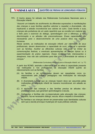 VMSIMULADOS
PDI ─ PEB I ─ PEB II - CONHECIMENTOS BÁSICOS – SME/OSASCO contato@vmsimulados.com.br :www.vmsimulados.com.br 47
111. O trecho abaixo foi retirado dos Referenciais Curriculares Nacionais para a
Educação Infantil:
“Assumir um trabalho de acolhimento às diferentes expressões e manifestações
das crianças e suas famílias significa valorizar e respeitar a diversidade, não
implicando a adesão incondicional aos valores do outro. Cada família e suas
crianças são portadoras de um vasto repertório que se constitui em material rico
e farto para o exercício do diálogo, aprendizagem com a diferença, a não-
discriminação e as atitudes não preconceituosas. Essas capacidades são
necessárias para o desenvolvimento de uma postura ética nas relações
humanas.
Nesse sentido, as instituições de educação infantil, por intermédio de seus
profissionais, devem desenvolver a capacidade de ouvir, observar e aprender
com as famílias. Acolher as diferentes culturas não pode se limitar às
comemorações festivas, a eventuais apresentações de danças típicas ou à
experimentação de pratos regionais. Essas iniciativas são interessantes e
desejáveis, mas não são suficientes para lidar com a diversidade de valores e
crenças.”
(Referenciais Curriculares Nacionais para a Educação Infantil, vol. 1 p. 77)
A partir dos RCNEI, assinale a alternativa que se refere à capacidade presente
nas instituições e nos profissionais de educação infantil quanto ao
relacionamento com as famílias.
(A) As famílias e as comunidades devem ser respeitadas como co-
responsáveis pelo trabalho pedagógico nas instituições da educação
infantil.
(B) A diversidade cultural que as crianças trazem deve ser assumida pelas
instituições de educação infantil de maneira incondicional, em adesão ao
outro.
(C) A educação das crianças e das famílias precisa de atitudes não-
preconceituosas, que garantam aprendizagens e escuta.
(D) Instituições e famílias são co-responsáveis pela educação das crianças;
portanto, faz-se necessário diálogo, escuta, ética e respeito à diversidade.
(E) As famílias e as crianças devem ter preservadas suas identidades culturais
sem que a escola provoque mudanças em suas práticas culturais.
 