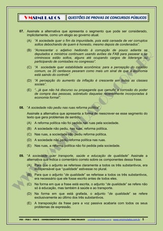 VMSIMULADOS
PDI ─ PEB I ─ PEB II - CONHECIMENTOS BÁSICOS – SME/OSASCO contato@vmsimulados.com.br :www.vmsimulados.com.br 5
07. Assinale a alternativa que apresenta o segmento que pode ser considerado,
implicitamente, como um elogio ao governo atual.
(A) “A sociedade quer o fim da impunidade, pois está cansada de ver corruptos
soltos debochando de quem é honesto, mesmo depois de condenados”.
(B) “Acrescentar o adjetivo hediondo à corrupção de pouco adianta se
deputados e ministros continuam usando aviões da FAB para passear e se
criminosos estão soltos, alguns até ocupando cargos de liderança ou
participando de comissões no congresso”.
(C) “A sociedade quer estabilidade econômica: para a percepção do cidadão
comum, os 20 centavos pesaram como mais um sinal de que a economia
está saindo do controle”.
(D) “A percepção do aumento da inflação é crescente em todas as classes
sociais”.
(E) “...já que não há discurso ou propaganda que camufle a corrosão do poder
de compra das pessoas, sobretudo daquelas recentemente incorporadas à
economia formal”.
08. “A sociedade não pediu nas ruas reforma política”.
Assinale a alternativa que apresenta a forma de reescrever‐se esse segmento do
texto que gera problemas de sentido.
(A) A reforma política não foi pedida nas ruas pela sociedade.
(B) A sociedade não pediu, nas ruas, reforma política.
(C) Nas ruas, a sociedade não pediu reforma política.
(D) A sociedade não pediu reforma política nas ruas.
(E) Nas ruas, a reforma política não foi pedida pela sociedade.
09. “A sociedade quer transporte, saúde e educação de qualidade” Assinale a
alternativa que indica o comentário correto sobre os componentes dessa frase.
(A) Para que o adjunto se referisse claramente a todos os três substantivos, era
indispensável que “qualidade” estivesse no plural.
(B) Para que o adjunto “de qualidade” se referisse a todos os três substantivos,
era necessário que ele fosse escrito antes de todos eles.
(C) Na forma em que a frase está escrita, o adjunto “de qualidade” se refere não
só à educação, mas também à saúde e ao transporte.
(D) Na forma em que está grafada, o adjunto “de qualidade” se refere
exclusivamente ao último dos três substantivos.
(E) A transposição da frase para a voz passiva acabaria com todos os seus
problemas de expressão.
 
