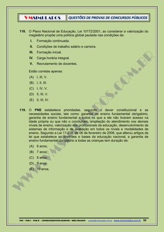 VMSIMULADOS
PDI ─ PEB I ─ PEB II - CONHECIMENTOS BÁSICOS – SME/OSASCO contato@vmsimulados.com.br :www.vmsimulados.com.br 50
118. O Plano Nacional de Educação, Lei 10172/2001, ao considerar a valorização do
magistério propõe uma política global pautada nas condições de:
I. Formação continuada.
II. Condições de trabalho salário e carreira.
III. Formação inicial.
IV. Carga horária integral.
V. Recrutamento de docentes.
Estão corretas apenas:
(A) I, III, V.
(B) I, II, III.
(C) I, IV, V.
(D) II, III, V.
(E) II, III, IV.
119. O PNE estabelece prioridades, segundo o dever constitucional e as
necessidades sociais, tais como: garantia de ensino fundamental obrigatório,
garantia de ensino fundamental a todos os que a ele não tiveram acesso na
idade própria ou que não o concluíram, ampliação do atendimento nos demais
níveis de ensino, valorização dos profissionais da educação, desenvolvimento de
sistemas de informação e de avaliação em todos os níveis e modalidades de
ensino. Segundo a Lei 11.274, de 06 de fevereiro de 2006, que alterou artigos da
lei que estabelece as diretrizes e bases da educação nacional, a garantia de
ensino fundamental obrigatório a todas as crianças tem duração de:
(A) 6 anos;
(B) 7 anos;
(C) 8 anos;
(D) 9 anos;
(E) 10 anos.
 