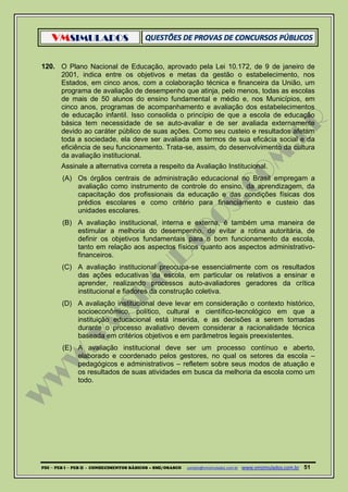 VMSIMULADOS
PDI ─ PEB I ─ PEB II - CONHECIMENTOS BÁSICOS – SME/OSASCO contato@vmsimulados.com.br :www.vmsimulados.com.br 51
120. O Plano Nacional de Educação, aprovado pela Lei 10.172, de 9 de janeiro de
2001, indica entre os objetivos e metas da gestão o estabelecimento, nos
Estados, em cinco anos, com a colaboração técnica e financeira da União, um
programa de avaliação de desempenho que atinja, pelo menos, todas as escolas
de mais de 50 alunos do ensino fundamental e médio e, nos Municípios, em
cinco anos, programas de acompanhamento e avaliação dos estabelecimentos
de educação infantil. Isso consolida o princípio de que a escola de educação
básica tem necessidade de se auto-avaliar e de ser avaliada externamente
devido ao caráter público de suas ações. Como seu custeio e resultados afetam
toda a sociedade, ela deve ser avaliada em termos de sua eficácia social e da
eficiência de seu funcionamento. Trata-se, assim, do desenvolvimento da cultura
da avaliação institucional.
Assinale a alternativa correta a respeito da Avaliação Institucional.
(A) Os órgãos centrais de administração educacional no Brasil empregam a
avaliação como instrumento de controle do ensino, da aprendizagem, da
capacitação dos profissionais da educação e das condições físicas dos
prédios escolares e como critério para financiamento e custeio das
unidades escolares.
(B) A avaliação institucional, interna e externa, é também uma maneira de
estimular a melhoria do desempenho, de evitar a rotina autoritária, de
definir os objetivos fundamentais para o bom funcionamento da escola,
tanto em relação aos aspectos físicos quanto aos aspectos administrativo-
financeiros.
(C) A avaliação institucional preocupa-se essencialmente com os resultados
das ações educativas da escola, em particular os relativos a ensinar e
aprender, realizando processos auto-avaliadores geradores da crítica
institucional e fiadores da construção coletiva.
(D) A avaliação institucional deve levar em consideração o contexto histórico,
socioeconômico, político, cultural e científico-tecnológico em que a
instituição educacional está inserida, e as decisões a serem tomadas
durante o processo avaliativo devem considerar a racionalidade técnica
baseada em critérios objetivos e em parâmetros legais preexistentes.
(E) A avaliação institucional deve ser um processo contínuo e aberto,
elaborado e coordenado pelos gestores, no qual os setores da escola –
pedagógicos e administrativos – refletem sobre seus modos de atuação e
os resultados de suas atividades em busca da melhoria da escola como um
todo.
 