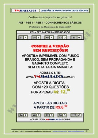 VMSIMULADOS
PDI ─ PEB I ─ PEB II - CONHECIMENTOS BÁSICOS – SME/OSASCO contato@vmsimulados.com.br :www.vmsimulados.com.br 52
Confira suas respostas no gabarito!
PDI – PEB I – PEB II - CONHECIMENTOS BÁSICOS
Prefeitura do Município de Osasco/SP
PDI – PEB I – PEB II – SME/OSASCO
01 A 25 E 49 A 73 D 97 B
02 C 26 C 50 D 74 A 98 E
03 E 27 C 51 E 75 C 99 B
04 B 28 D 52 B 76 E 100 E
05 A 29 D 53 B 77 D 101 A
06 D 30 B 54 C 78 B 102 B
07 E 31 D 55 C 79 E 103 E
08 D 32 C 56 A 80 E 104 D
09 C 33 A 57 A 81 A 105 B
10 B 34 C 58 A 82 A 106 E
11 B 35 D 59 D 83 A 107 A
12 B 36 E 60 D 84 D 108 D
13 C 37 B 61 B 85 D 109 D
14 E 38 B 62 A 86 B 110 B
15 A 39 E 63 B 87 B 111 D
16 A 40 E 64 C 88 C 112 B
17 C 41 B 65 E 89 E 113 B
18 C 42 B 66 D 90 C 114 A
19 D 43 D 67 C 91 E 115 C
20 B 44 A 68 A 92 D 116 D
21 B 45 E 69 C 93 A 117 C
22 E 46 D 70 A 94 E 118 B
23 A 47 D 71 C 95 A 119 D
24 A 48 E 72 B 96 D 120 C
ACESSE: WWW.VMSIMULADOS.COM.BR
COMPRE A VERSÃO
SEM RESTRIÇÕES!
R$:6,99
 