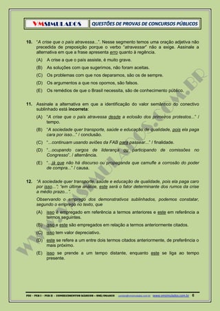 VMSIMULADOS
PDI ─ PEB I ─ PEB II - CONHECIMENTOS BÁSICOS – SME/OSASCO contato@vmsimulados.com.br :www.vmsimulados.com.br 6
10. “A crise que o país atravessa...”. Nesse segmento temos uma oração adjetiva não
precedida de preposição porque o verbo “atravessar” não a exige. Assinale a
alternativa em que a frase apresenta erro quanto à regência.
(A) A crise a que o país assiste, é muito grave.
(B) As soluções com que sugerimos, não foram aceitas.
(C) Os problemas com que nos deparamos, são os de sempre.
(D) Os argumentos a que nos opomos, são falsos.
(E) Os remédios de que o Brasil necessita, são de conhecimento público.
11. Assinale a alternativa em que a identificação do valor semântico do conectivo
sublinhado está incorreta:
(A) “A crise que o país atravessa desde a eclosão dos primeiros protestos...” /
tempo.
(B) “A sociedade quer transporte, saúde e educação de qualidade, pois ela paga
cara por isso...” / conclusão.
(C) “...continuam usando aviões da FAB para passear...” / finalidade.
(D) “...ocupando cargos de liderança ou participando de comissões no
Congresso”. / alternância.
(E) “...já que não há discurso ou propaganda que camufle a corrosão do poder
de compra...” / causa.
12. “A sociedade quer transporte, saúde e educação de qualidade, pois ela paga caro
por isso...”; “em última análise, este será o fator determinante dos rumos da crise
a médio prazo...”.
Observando o emprego dos demonstrativos sublinhados, podemos constatar,
segundo o emprego no texto, que
(A) isso é empregado em referência a termos anteriores e este em referência a
termos seguintes.
(B) isso e este são empregados em relação a termos anteriormente citados.
(C) isso tem valor depreciativo.
(D) este se refere a um entre dois termos citados anteriormente, de preferência o
mais próximo.
(E) isso se prende a um tempo distante, enquanto este se liga ao tempo
presente.
 