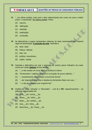 VMSIMULADOS
PDI ─ PEB I ─ PEB II - CONHECIMENTOS BÁSICOS – SME/OSASCO contato@vmsimulados.com.br :www.vmsimulados.com.br 7
13. “...em última análise, este será o fator determinante dos rumos da crise a médio
prazo”; a expressão “em última análise” indica
(A) resumo.
(B) retificação.
(C) restrição.
(D) explicação.
(E) conclusão.
14. As alternativas a seguir apresentam palavras do texto acentuadas pela mesma
regra de acentuação, à exceção de uma. Assinale-a
(A) será / está.
(B) ônibus / últimos.
(C) três / há.
(D) política / econômica.
(E) médio / saúde.
15. Assinale a alternativa em que o emprego do acento grave indicativo da crase
ocorre por razão distinta da dos demais.
(A) “...e não recebe em troca serviços públicos à altura.
(B) “Acrescentar o adjetivo hediondo à corrupção de pouco adianta...”.
(C) “...recentemente incorporadas à economia formal”.
(D) “...dar respostas concretas e rápidas às demandas feitas nas ruas...”.
(E) “...e não às questões que ninguém fez”.
16. Grafam-se como “solução” e “discussão” – com Ç e SS, respectivamente – as
palavras relacionadas em:
(A) exce___ão / conce___ão.
(B) ascen___ão / admi___ão.
(C) distor___ão / preten___ão.
(D) rece___ão / retra___ão.
(E) discrimina___ão / impul___ão.
 