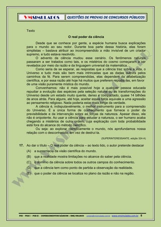 VMSIMULADOS
PDI ─ PEB I ─ PEB II - CONHECIMENTOS BÁSICOS – SME/OSASCO contato@vmsimulados.com.br :www.vmsimulados.com.br 8
Texto
O real poder da ciência
Desde que se conhece por gente, a espécie humana busca explicações
para o mundo ao seu redor. Durante boa parte dessa história, elas foram
simplistas – bastava atribuir ao incompreendido a mão invisível de um criador
supremo, e tudo estava resolvido.
O advento da ciência mudou esse cenário. Os fenômenos naturais
passaram a ser tratados como tais, e os mistérios do cosmo começaram a ser
revelados por meio da razão e da linguagem universal da matemática.
Como seria de se esperar, as respostas que a ciência traz sobre a vida, o
Universo e tudo mais são bem mais intrincadas que as dadas outrora pelos
caminhos da fé. Para serem compreendidas, elas dependem da alfabetização
científica, e por essa razão até hoje há muitos que preferem repudiá‐las, em favor
de uma visão puramente mística do mundo.
Convenhamos: não é mais possível hoje a qualquer pessoa educada
repudiar a evolução das espécies pela seleção natural ou as transformações do
Universo desde um estado muito quente, denso e compactado, quase 14 bilhões
de anos atrás. Para alguns, até hoje, aceitar esses fatos equivale a uma agressão
ao pensamento religioso. Nada poderia estar mais longe da verdade.
A ciência é, indisputavelmente, o melhor instrumento para a compreensão
do Universo. É a única forma de conhecimento que fornece o poder da
previsibilidade e da intervenção sobre as forças da natureza. Apesar disso, ela
não é onipotente. Ao usar a ciência para estudar a natureza, o ser humano acaba
chegando a mistérios de outra ordem, cuja explicação com toda probabilidade
está fora do alcance do método científico.
Ou seja: ao explorar cientificamente o mundo, nós aprofundamos nossa
relação com o desconhecido, em vez de destruí‐la.
(SUPERINTERESSANTE, edição 324‐A)
17. Ao dar o título – O real poder da ciência – ao texto lido, o autor pretende destacar
(A) a supremacia da visão científica do mundo.
(B) que a realidade mostra limitações no alcance do saber pela ciência.
(C) o domínio da ciência sobre todos os outros campos do conhecimento.
(D) que a ciência tem como ponto de partida a observação da realidade.
(E) que o poder da ciência se localiza no plano da razão e não na região.
 