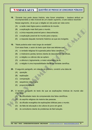 VMSIMULADOS
PDI ─ PEB I ─ PEB II - CONHECIMENTOS BÁSICOS – SME/OSASCO contato@vmsimulados.com.br :www.vmsimulados.com.br 9
18. “Durante boa parte dessa história, elas foram simplistas – bastava atribuir ao
incompreendido a mão invisível de um criador supremo, e tudo estava resolvido”.
Nesse segmento, vê‐se que a religião só não pode ser vista como
(A) a razão mais lógica para a existência do mundo.
(B) a explicação mais fácil para o mundo.
(C) a única resposta possível para o desconhecido.
(D) a explicação possível do mundo para a época.
(E) a resposta daquele momento histórico ao que era incógnito.
19. “Nada poderia estar mais longe da verdade”.
Com essa frase, o autor do texto quer dizer aos leitores que
(A) a verdade religiosa foi superada pelos fatos científicos.
(B) o misticismo perdeu terreno diante de descobertas científicas.
(C) a religião e a ciência não se opõem.
(D) a ciência é, logicamente, a maior adversária da fé.
(E) a religião é uma impossibilidade diante da verdade científica.
20. O segundo parágrafo, em relação ao primeiro, constrói uma ideia de
(A) oposição
(B) explicação
(C) comparação
(D) sequência cronológica
(E) proporcionalidade
21. O terceiro parágrafo do texto diz que as explicações místicas do mundo são
originárias
(A) da dificuldade maior de compreensão dos fatos científicos.
(B) do espírito religioso da maioria das pessoas.
(C) da difusão evangélica de explicações bíblicas para o mundo.
(D) da falta de educação e de cultura do povo em geral.
(E) do comodismo diante de problemas de fácil solução.
 