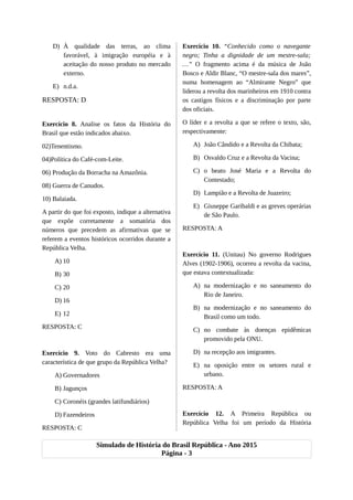 D) À qualidade das terras, ao clima
favorável, à imigração européia e à
aceitação do nosso produto no mercado
externo.
E) n.d.a.
RESPOSTA: D
Exercício 8. Analise os fatos da História do
Brasil que estão indicados abaixo.
02)Tenentismo.
04)Política do Café-com-Leite.
06) Produção da Borracha na Amazônia.
08) Guerra de Canudos.
10) Balaiada.
A partir do que foi exposto, indique a alternativa
que expõe corretamente a somatória dos
números que precedem as afirmativas que se
referem a eventos históricos ocorridos durante a
República Velha.
A) 10
B) 30
C) 20
D) 16
E) 12
RESPOSTA: C
Exercício 9. Voto do Cabresto era uma
característica de que grupo da República Velha?
A) Governadores
B) Jagunços
C) Coronéis (grandes latifundiários)
D) Fazendeiros
RESPOSTA: C
Exercício 10. “Conhecido como o navegante
negro; Tinha a dignidade de um mestre-sala;
…” O fragmento acima é da música de João
Bosco e Aldir Blanc, “O mestre-sala dos mares”,
numa homenagem ao “Almirante Negro” que
liderou a revolta dos marinheiros em 1910 contra
os castigos físicos e a discriminação por parte
dos oficiais.
O líder e a revolta a que se refere o texto, são,
respectivamente:
A) João Cândido e a Revolta da Chibata;
B) Osvaldo Cruz e a Revolta da Vacina;
C) o beato José Maria e a Revolta do
Contestado;
D) Lampião e a Revolta de Juazeiro;
E) Giuseppe Garibaldi e as greves operárias
de São Paulo.
RESPOSTA: A
Exercício 11. (Unitau) No governo Rodrigues
Alves (1902-1906), ocorreu a revolta da vacina,
que estava contextualizada:
A) na modernização e no saneamento do
Rio de Janeiro.
B) na modernização e no saneamento do
Brasil como um todo.
C) no combate às doenças epidêmicas
promovido pela ONU.
D) na recepção aos imigrantes.
E) na oposição entre os setores rural e
urbano.
RESPOSTA: A
Exercício 12. A Primeira República ou
República Velha foi um período da História
Simulado de História do Brasil República - Ano 2015
Página - 3
 