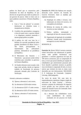 política do Brasil que se caracterizou pelo
afastamento do ideal da República. O que
deveria ser um governo para todos na prática era
um governo de poucos. Sobre os fatos com os
quais podemos caracterizar a Primeira República
estão:
I. Com o “voto de cabresto” os coronéis
dominavam as clientelas rurais e
manipulavam as eleições;
II. A política dos governadores consagrava
a troca de apoio entre o governo federal
e as oligarquias estaduais mantendo o
mesmo grupo político no poder.
III. A política do café com leite foi o
domínio da sucessão presidencial pelos
grandes fazendeiros de Minas Gerais e
São Paulo, principalmente os
representantes dos cafeicultores
paulistas, alternando-se na presidência
da República.
IV. O Movimento dos Tenentes – o
Tenentismo – que possuía caráter militar
contribuiu para consolidar os governos
da Primeira República.
V. As fraudes eleitorais eram exceção e não
regra neste período, devido ao rigoroso
trabalho de fiscalização do processo
eleitorado efetuado pela Comissão de
Verificação.
Assinale a alternativa verdadeira:
A) Apenas a alternativa I, está correta.
B) As alternativas I,II,III estão corretas.
C) As alternativas I,II,IV e V estão corretas.
D) As alternativas II,III e IV estão corretas.
E) Apenas a alternativa V está incorreta.
RESPOSTA: B
Exercício 13. (FMU) Rui Barbosa teve atuação
destacada como ministro da Fazenda do
Governo Provisório. Entre as medidas que
implantou salienta-se:
A) Ampliação do crédito à lavoura, com
indenização aos donos de escravos, em
conseqüência da abolição;
B) Reforma do sistema de crédito, com
incentivo ao setor industrial;
C) Política tarifária, estimulando a
importação de bens de consumo interno;
D) Organização da legislação de sociedades
anônimas, visando atrair investimentos
estrangeiros no setor industrial.
RESPOSTA: B
Exercício 14. (Enem 2010) A serraria construía
ramais ferroviários que adentravam as grandes
matas, onde grandes locomotivas com
guindastes e correntes gigantescas de mais de
100 metros arrastavam, para as composições de
trem, as toras que jaziam abatidas por equipes de
trabalhadores que anteriormente passavam pelo
local. Quando o guindaste arrastava as grandes
toras em direção à composição de trem, os ervais
nativos que existiam em meio às matas eram
destruídos por este deslocamento. MACHADO
P. P. Lideranças do Contestado. Campinas:
Unicamp. 2004 (adaptado).
No início do século XX, uma série de
empreendimentos capitalistas chegou à região do
meio-oeste de Santa Catarina – ferrovias,
serrarias e projetos de colonização. Os impactos
sociais gerados por esse processo estão na
origem da chamada Guerra do Contestado. Entre
tais impactos, encontrava-se
A) a absorção dos trabalhadores rurais
como trabalhadores da serraria,
resultando em um processo de êxodo
Simulado de História do Brasil República - Ano 2015
Página - 4
 