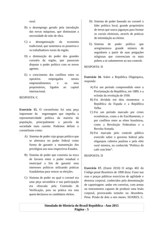 rural.
B) o desemprego gerado pela introdução
das novas máquinas, que diminuíam a
necessidade de mão de obra.
C) a desorganização da economia
tradicional, que sustentava os posseiros e
os trabalhadores rurais da região.
D) a diminuição do poder dos grandes
coronéis da região, que passavam
disputar o poder político com os novos
agentes.
E) o crescimento dos conflitos entre os
operários empregados nesses
empreendimentos e os seus
proprietários, ligados ao capital
internacional.
RESPOSTA: C
Exercício 15. O coronelismo foi uma peça
importante da engrenagem que impedia a
representatividade política da maioria da
população, principalmente a parcela da
sociedade mais carente. Podemos definir o
coronelismo como:
A) Sistema de poder cujo grupo político que
se alternava no poder federal como
forma de garantir a manutenção dos
privilégios aos seus respectivos Estados.
B) Sistema de poder que consistia na troca
de favores entre o poder estadual e
municipal a fim de garantir seus
interesses políticos utilizando práticas
fraudulentas para vencer as eleições.
C) Sistema de poder no qual o coronel era
uma peça secundária e sua participação
era ofuscada pela Comissão de
Verificação, pois na prática era esta
quem declarava os candidatos eleitos.
D) Sistema de poder baseado no coronel o
líder político local, grande proprietário
de terras que usava jagunços para formar
os currais eleitorais, através de práticas
de intimidação ao eleitor.
E) Sistema de poder político que
arregimentava grande número de
seguidores a partir de suas pregações
religiosas que convenciam os mais
pobres a se submeterem ao seu controle.
RESPOSTA: D
Exercício 16. Sobre a República Oligárquica,
responda:
A) Foi um período compreendido entre a
Proclamação da República, em 1889, e a
eclosão da revolução de 1930.
B) Foi dividida em dois momentos: a
República da Espada e a República
Velha.
C) Foi um período marcado por crises
econômicas, como a do Encilhamento, e
por conflitos entre as elites brasileiras,
como a Revolução Federalista e a
Revolta Armada.
D) Foi marcada pelo controle público
exercido sobre o governo federal pela
oligarquia cafeeira paulista e pela elite
rural mineira, na conhecida “Política do
café com leite”.
RESPOSTA: D
Exercício 17. (Enem 2010) O artigo 402 do
Código penal Brasileiro de 1890 dizia: Fazer nas
ruas e praças públicas exercícios de agilidade e
destreza corporal, conhecidos pela denominação
de capoeiragem: andar em correrias, com armas
ou instrumentos capazes de produzir uma lesão
corporal, provocando tumulto ou desordens.
Pena: Prisão de dois a seis meses. SOARES, C.
Simulado de História do Brasil República - Ano 2015
Página - 5
 