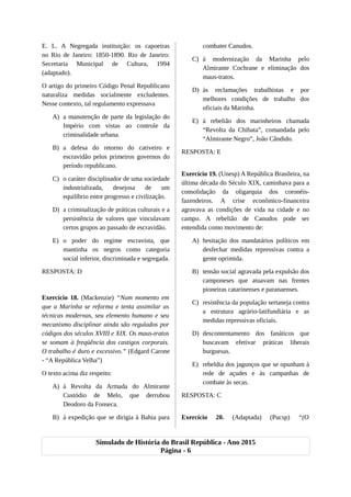 E. L. A Negregada instituição: os capoeiras
no Rio de Janeiro: 1850-1890. Rio de Janeiro:
Secretaria Municipal de Cultura, 1994
(adaptado).
O artigo do primeiro Código Penal Republicano
naturaliza medidas socialmente excludentes.
Nesse contexto, tal regulamento expressava
A) a manutenção de parte da legislação do
Império com vistas ao controle da
criminalidade urbana.
B) a defesa do retorno do cativeiro e
escravidão pelos primeiros governos do
período republicano.
C) o caráter disciplinador de uma sociedade
industrializada, desejosa de um
equilíbrio entre progresso e civilização.
D) a criminalização de práticas culturais e a
persistência de valores que vinculavam
certos grupos ao passado de escravidão.
E) o poder do regime escravista, que
mantinha os negros como categoria
social inferior, discriminada e segregada.
RESPOSTA: D
Exercício 18. (Mackenzie) “Num momento em
que a Marinha se reforma e tenta assimilar as
técnicas modernas, seu elemento humano e seu
mecanismo disciplinar ainda são regulados por
códigos dos séculos XVIII e XIX. Os maus-tratos
se somam à freqüência dos castigos corporais.
O trabalho é duro e excessivo.” (Edgard Carone
- “A República Velha”)
O texto acima diz respeito:
A) à Revolta da Armada do Almirante
Custódio de Melo, que derrubou
Deodoro da Fonseca.
B) à expedição que se dirigia à Bahia para
combater Canudos.
C) à modernização da Marinha pelo
Almirante Cochrane e eliminação dos
maus-tratos.
D) às reclamações trabalhistas e por
melhores condições de trabalho dos
oficiais da Marinha.
E) à rebelião dos marinheiros chamada
“Revolta da Chibata”, comandada pelo
“Almirante Negro”, João Cândido.
RESPOSTA: E
Exercício 19. (Unesp) A República Brasileira, na
última década do Século XIX, caminhava para a
consolidação da oligarquia dos coronéis-
fazendeiros. A crise econômico-financeira
agravava as condições de vida na cidade e no
campo. A rebelião de Canudos pode ser
entendida como movimento de:
A) hesitação dos mandatários políticos em
desfechar medidas repressivas contra a
gente oprimida.
B) tensão social agravada pela expulsão dos
camponeses que atuavam nas frentes
pioneiras catarinenses e paranaenses.
C) resistência da população sertaneja contra
a estrutura agrário-latifundiária e as
medidas repressivas oficiais.
D) descontentamento dos fanáticos que
buscavam efetivar práticas liberais
burguesas.
E) rebeldia dos jagunços que se opunham à
rede de açudes e às campanhas de
combate às secas.
RESPOSTA: C
Exercício 20. (Adaptada) (Pucsp) “(O
Simulado de História do Brasil República - Ano 2015
Página - 6
 
